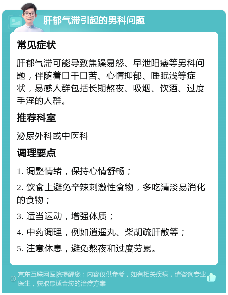 肝郁气滞引起的男科问题 常见症状 肝郁气滞可能导致焦躁易怒、早泄阳痿等男科问题，伴随着口干口苦、心情抑郁、睡眠浅等症状，易感人群包括长期熬夜、吸烟、饮酒、过度手淫的人群。 推荐科室 泌尿外科或中医科 调理要点 1. 调整情绪，保持心情舒畅； 2. 饮食上避免辛辣刺激性食物，多吃清淡易消化的食物； 3. 适当运动，增强体质； 4. 中药调理，例如逍遥丸、柴胡疏肝散等； 5. 注意休息，避免熬夜和过度劳累。