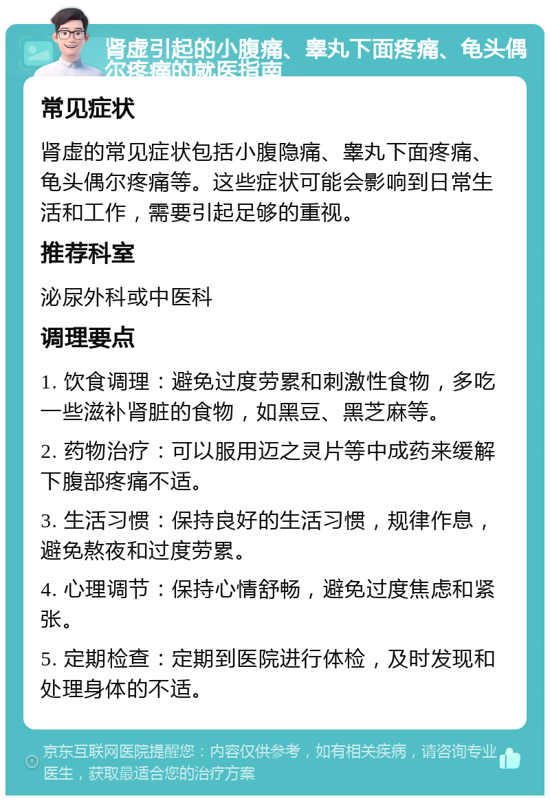 肾虚引起的小腹痛、睾丸下面疼痛、龟头偶尔疼痛的就医指南 常见症状 肾虚的常见症状包括小腹隐痛、睾丸下面疼痛、龟头偶尔疼痛等。这些症状可能会影响到日常生活和工作，需要引起足够的重视。 推荐科室 泌尿外科或中医科 调理要点 1. 饮食调理：避免过度劳累和刺激性食物，多吃一些滋补肾脏的食物，如黑豆、黑芝麻等。 2. 药物治疗：可以服用迈之灵片等中成药来缓解下腹部疼痛不适。 3. 生活习惯：保持良好的生活习惯，规律作息，避免熬夜和过度劳累。 4. 心理调节：保持心情舒畅，避免过度焦虑和紧张。 5. 定期检查：定期到医院进行体检，及时发现和处理身体的不适。