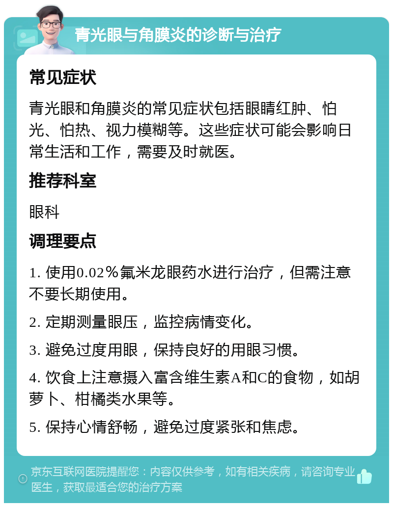 青光眼与角膜炎的诊断与治疗 常见症状 青光眼和角膜炎的常见症状包括眼睛红肿、怕光、怕热、视力模糊等。这些症状可能会影响日常生活和工作，需要及时就医。 推荐科室 眼科 调理要点 1. 使用0.02％氟米龙眼药水进行治疗，但需注意不要长期使用。 2. 定期测量眼压，监控病情变化。 3. 避免过度用眼，保持良好的用眼习惯。 4. 饮食上注意摄入富含维生素A和C的食物，如胡萝卜、柑橘类水果等。 5. 保持心情舒畅，避免过度紧张和焦虑。