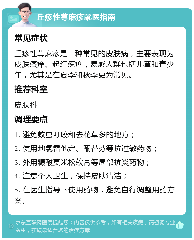 丘疹性荨麻疹就医指南 常见症状 丘疹性荨麻疹是一种常见的皮肤病，主要表现为皮肤瘙痒、起红疙瘩，易感人群包括儿童和青少年，尤其是在夏季和秋季更为常见。 推荐科室 皮肤科 调理要点 1. 避免蚊虫叮咬和去花草多的地方； 2. 使用地氯雷他定、酮替芬等抗过敏药物； 3. 外用糠酸莫米松软膏等局部抗炎药物； 4. 注意个人卫生，保持皮肤清洁； 5. 在医生指导下使用药物，避免自行调整用药方案。