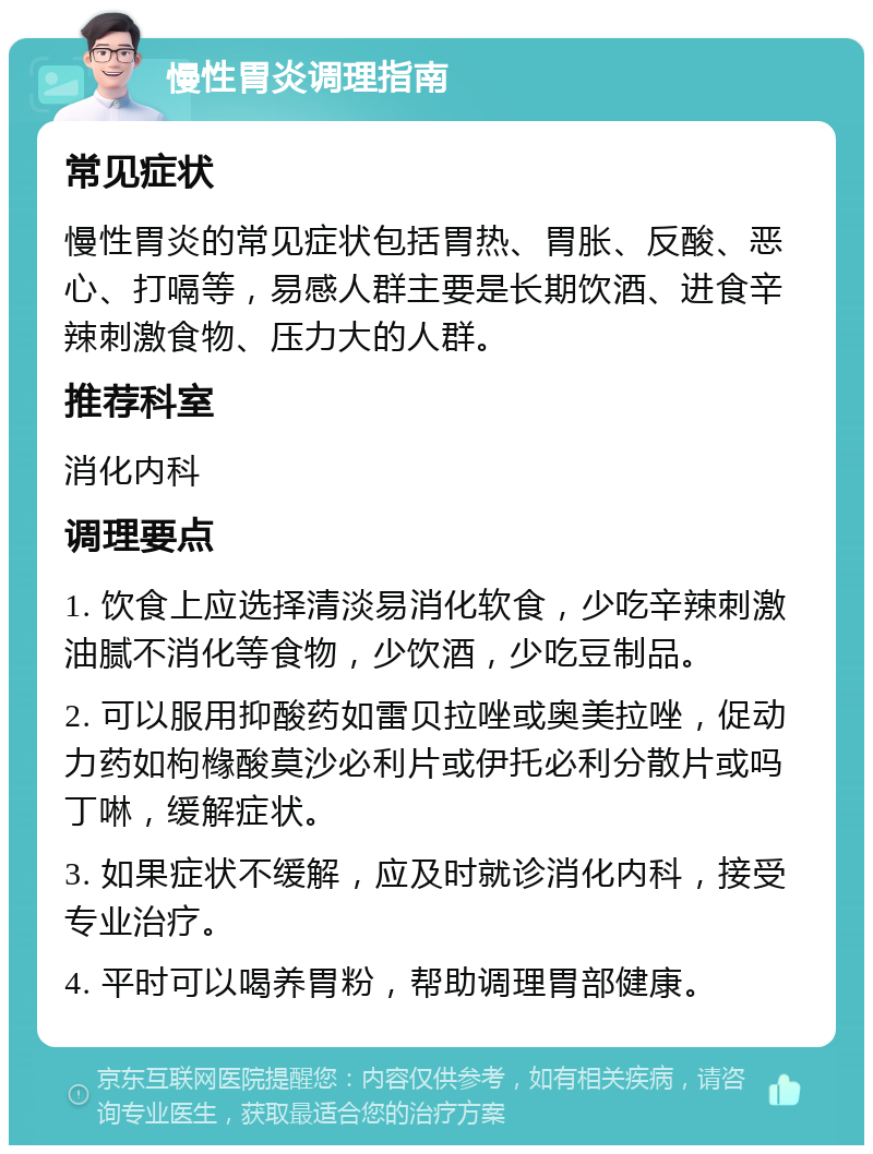 慢性胃炎调理指南 常见症状 慢性胃炎的常见症状包括胃热、胃胀、反酸、恶心、打嗝等，易感人群主要是长期饮酒、进食辛辣刺激食物、压力大的人群。 推荐科室 消化内科 调理要点 1. 饮食上应选择清淡易消化软食，少吃辛辣刺激油腻不消化等食物，少饮酒，少吃豆制品。 2. 可以服用抑酸药如雷贝拉唑或奥美拉唑，促动力药如枸橼酸莫沙必利片或伊托必利分散片或吗丁啉，缓解症状。 3. 如果症状不缓解，应及时就诊消化内科，接受专业治疗。 4. 平时可以喝养胃粉，帮助调理胃部健康。