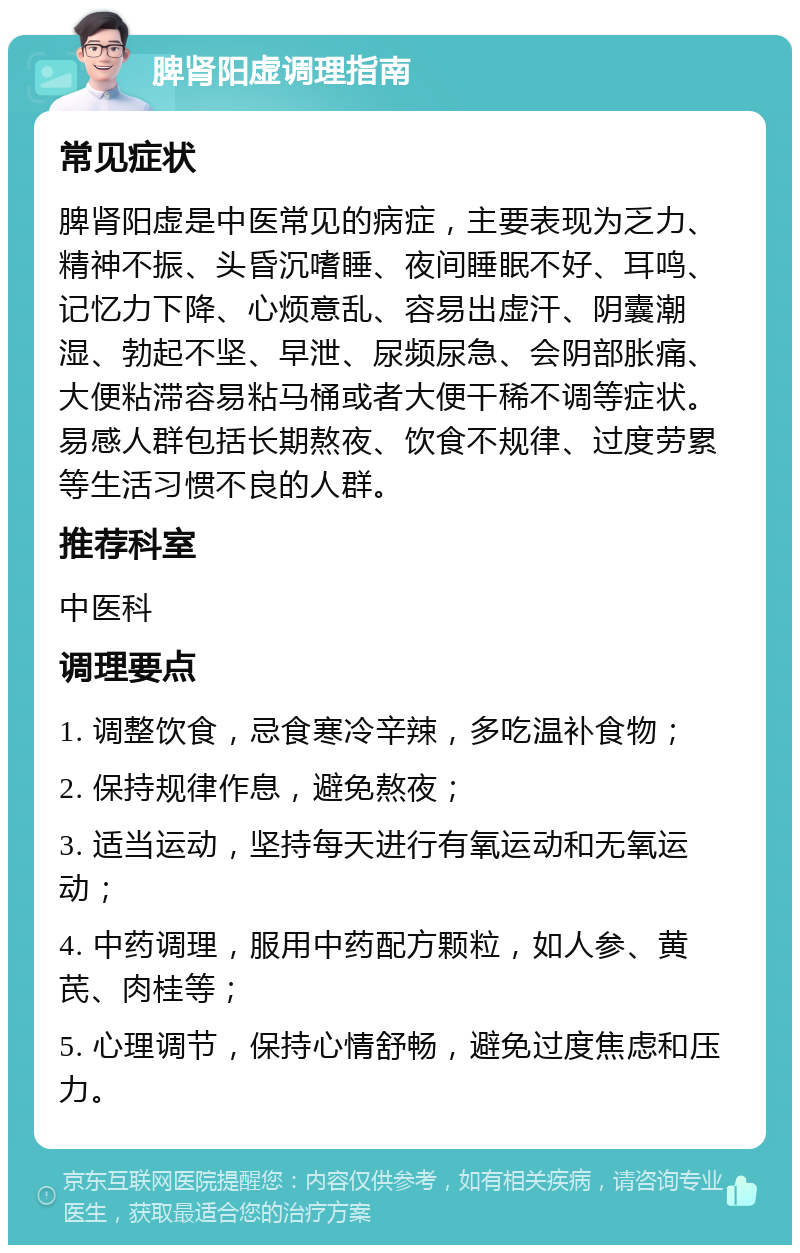 脾肾阳虚调理指南 常见症状 脾肾阳虚是中医常见的病症，主要表现为乏力、精神不振、头昏沉嗜睡、夜间睡眠不好、耳鸣、记忆力下降、心烦意乱、容易出虚汗、阴囊潮湿、勃起不坚、早泄、尿频尿急、会阴部胀痛、大便粘滞容易粘马桶或者大便干稀不调等症状。易感人群包括长期熬夜、饮食不规律、过度劳累等生活习惯不良的人群。 推荐科室 中医科 调理要点 1. 调整饮食，忌食寒冷辛辣，多吃温补食物； 2. 保持规律作息，避免熬夜； 3. 适当运动，坚持每天进行有氧运动和无氧运动； 4. 中药调理，服用中药配方颗粒，如人参、黄芪、肉桂等； 5. 心理调节，保持心情舒畅，避免过度焦虑和压力。