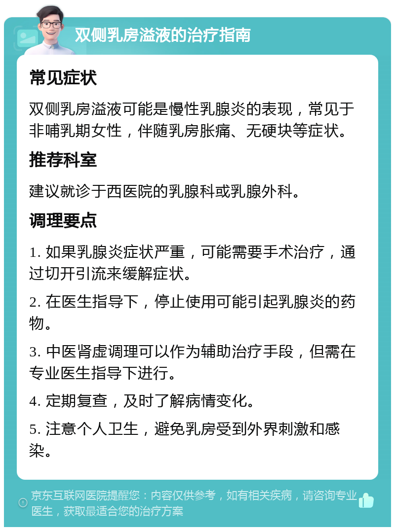 双侧乳房溢液的治疗指南 常见症状 双侧乳房溢液可能是慢性乳腺炎的表现，常见于非哺乳期女性，伴随乳房胀痛、无硬块等症状。 推荐科室 建议就诊于西医院的乳腺科或乳腺外科。 调理要点 1. 如果乳腺炎症状严重，可能需要手术治疗，通过切开引流来缓解症状。 2. 在医生指导下，停止使用可能引起乳腺炎的药物。 3. 中医肾虚调理可以作为辅助治疗手段，但需在专业医生指导下进行。 4. 定期复查，及时了解病情变化。 5. 注意个人卫生，避免乳房受到外界刺激和感染。