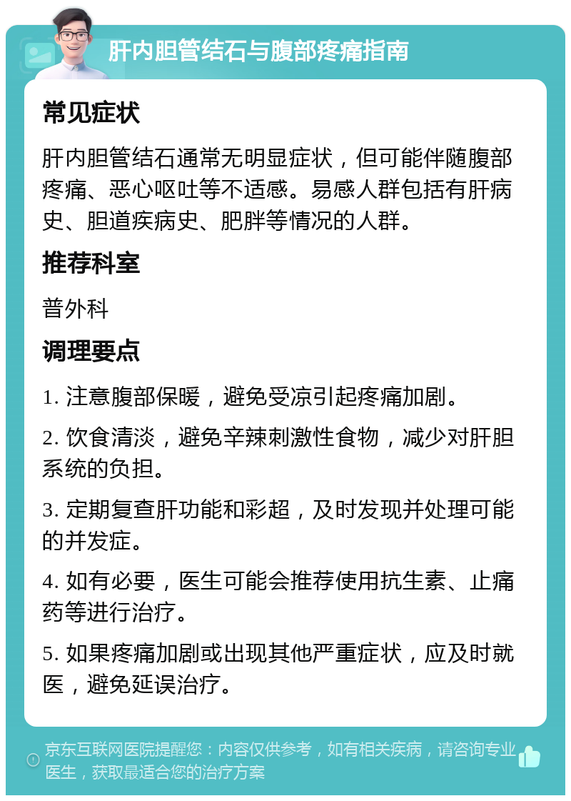 肝内胆管结石与腹部疼痛指南 常见症状 肝内胆管结石通常无明显症状，但可能伴随腹部疼痛、恶心呕吐等不适感。易感人群包括有肝病史、胆道疾病史、肥胖等情况的人群。 推荐科室 普外科 调理要点 1. 注意腹部保暖，避免受凉引起疼痛加剧。 2. 饮食清淡，避免辛辣刺激性食物，减少对肝胆系统的负担。 3. 定期复查肝功能和彩超，及时发现并处理可能的并发症。 4. 如有必要，医生可能会推荐使用抗生素、止痛药等进行治疗。 5. 如果疼痛加剧或出现其他严重症状，应及时就医，避免延误治疗。