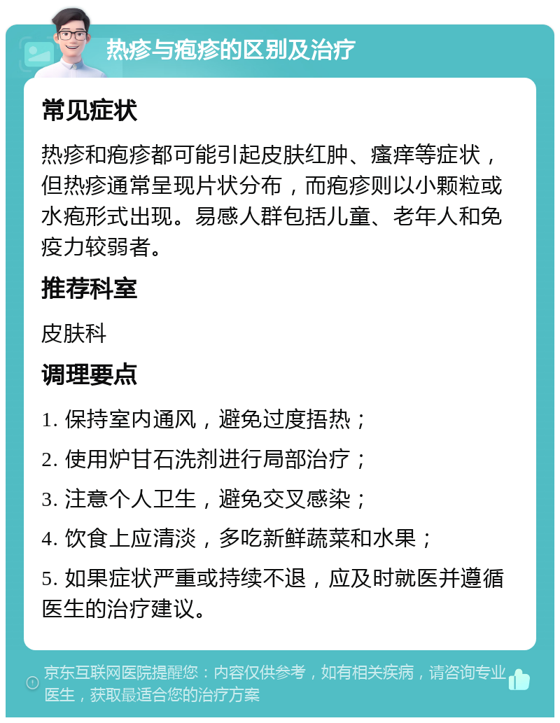 热疹与疱疹的区别及治疗 常见症状 热疹和疱疹都可能引起皮肤红肿、瘙痒等症状，但热疹通常呈现片状分布，而疱疹则以小颗粒或水疱形式出现。易感人群包括儿童、老年人和免疫力较弱者。 推荐科室 皮肤科 调理要点 1. 保持室内通风，避免过度捂热； 2. 使用炉甘石洗剂进行局部治疗； 3. 注意个人卫生，避免交叉感染； 4. 饮食上应清淡，多吃新鲜蔬菜和水果； 5. 如果症状严重或持续不退，应及时就医并遵循医生的治疗建议。