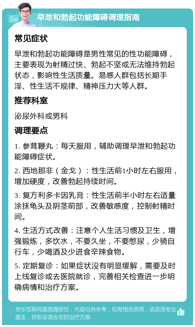 早泄和勃起功能障碍调理指南 常见症状 早泄和勃起功能障碍是男性常见的性功能障碍，主要表现为射精过快、勃起不坚或无法维持勃起状态，影响性生活质量。易感人群包括长期手淫、性生活不规律、精神压力大等人群。 推荐科室 泌尿外科或男科 调理要点 1. 参茸鞭丸：每天服用，辅助调理早泄和勃起功能障碍症状。 2. 西地那非（金戈）：性生活前1小时左右服用，增加硬度，改善勃起持续时间。 3. 复方利多卡因乳膏：性生活前半小时左右适量涂抹龟头及阴茎前部，改善敏感度，控制射精时间。 4. 生活方式改善：注意个人生活习惯及卫生，增强锻炼，多饮水，不要久坐，不要憋尿，少骑自行车，少喝酒及少进食辛辣食物。 5. 定期复诊：如果症状没有明显缓解，需要及时上线复诊或去医院就诊，完善相关检查进一步明确病情和治疗方案。