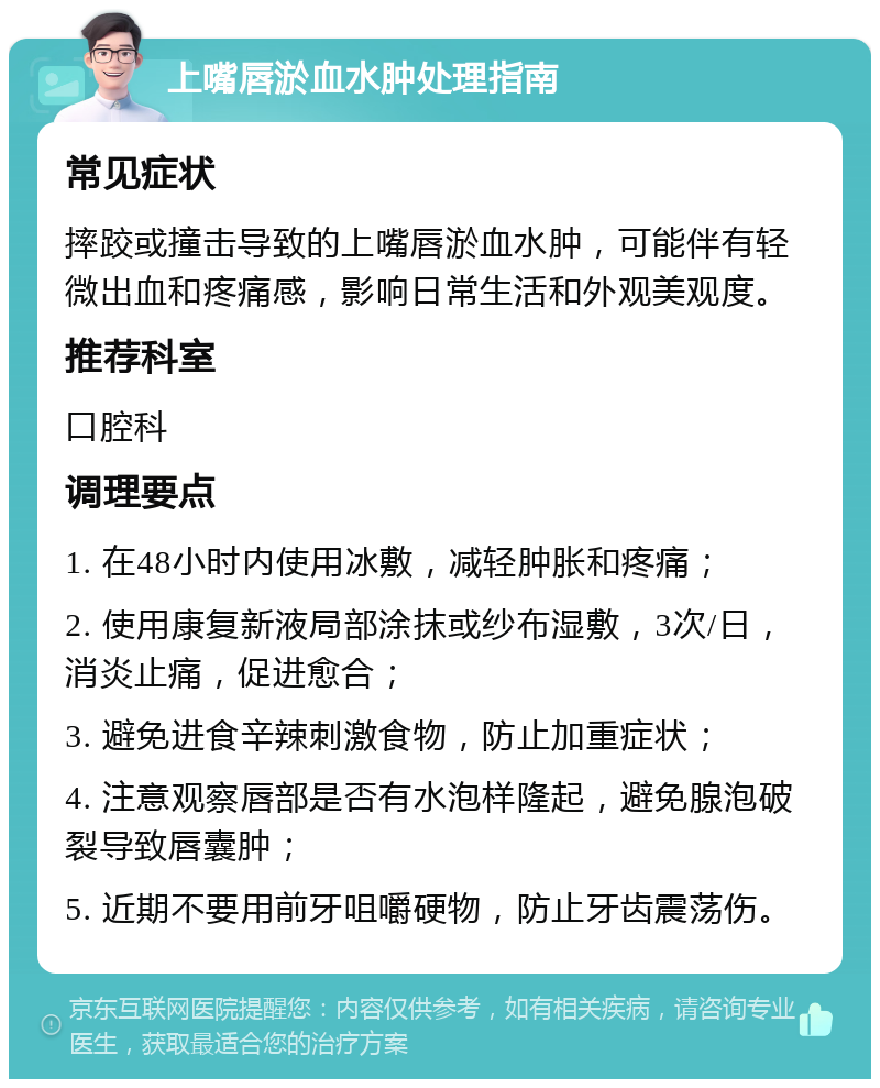 上嘴唇淤血水肿处理指南 常见症状 摔跤或撞击导致的上嘴唇淤血水肿，可能伴有轻微出血和疼痛感，影响日常生活和外观美观度。 推荐科室 口腔科 调理要点 1. 在48小时内使用冰敷，减轻肿胀和疼痛； 2. 使用康复新液局部涂抹或纱布湿敷，3次/日，消炎止痛，促进愈合； 3. 避免进食辛辣刺激食物，防止加重症状； 4. 注意观察唇部是否有水泡样隆起，避免腺泡破裂导致唇囊肿； 5. 近期不要用前牙咀嚼硬物，防止牙齿震荡伤。