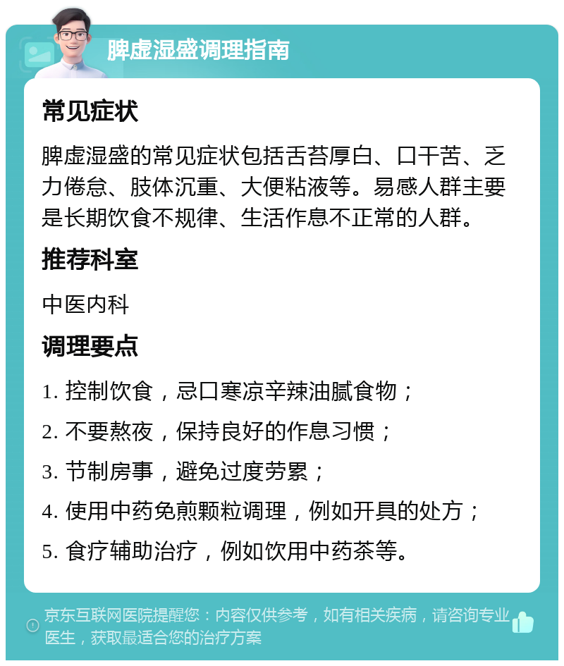 脾虚湿盛调理指南 常见症状 脾虚湿盛的常见症状包括舌苔厚白、口干苦、乏力倦怠、肢体沉重、大便粘液等。易感人群主要是长期饮食不规律、生活作息不正常的人群。 推荐科室 中医内科 调理要点 1. 控制饮食，忌口寒凉辛辣油腻食物； 2. 不要熬夜，保持良好的作息习惯； 3. 节制房事，避免过度劳累； 4. 使用中药免煎颗粒调理，例如开具的处方； 5. 食疗辅助治疗，例如饮用中药茶等。