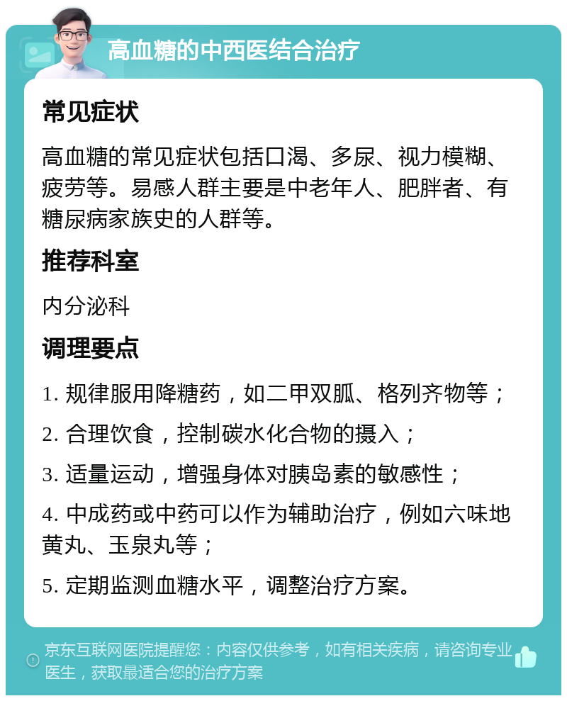 高血糖的中西医结合治疗 常见症状 高血糖的常见症状包括口渴、多尿、视力模糊、疲劳等。易感人群主要是中老年人、肥胖者、有糖尿病家族史的人群等。 推荐科室 内分泌科 调理要点 1. 规律服用降糖药，如二甲双胍、格列齐物等； 2. 合理饮食，控制碳水化合物的摄入； 3. 适量运动，增强身体对胰岛素的敏感性； 4. 中成药或中药可以作为辅助治疗，例如六味地黄丸、玉泉丸等； 5. 定期监测血糖水平，调整治疗方案。