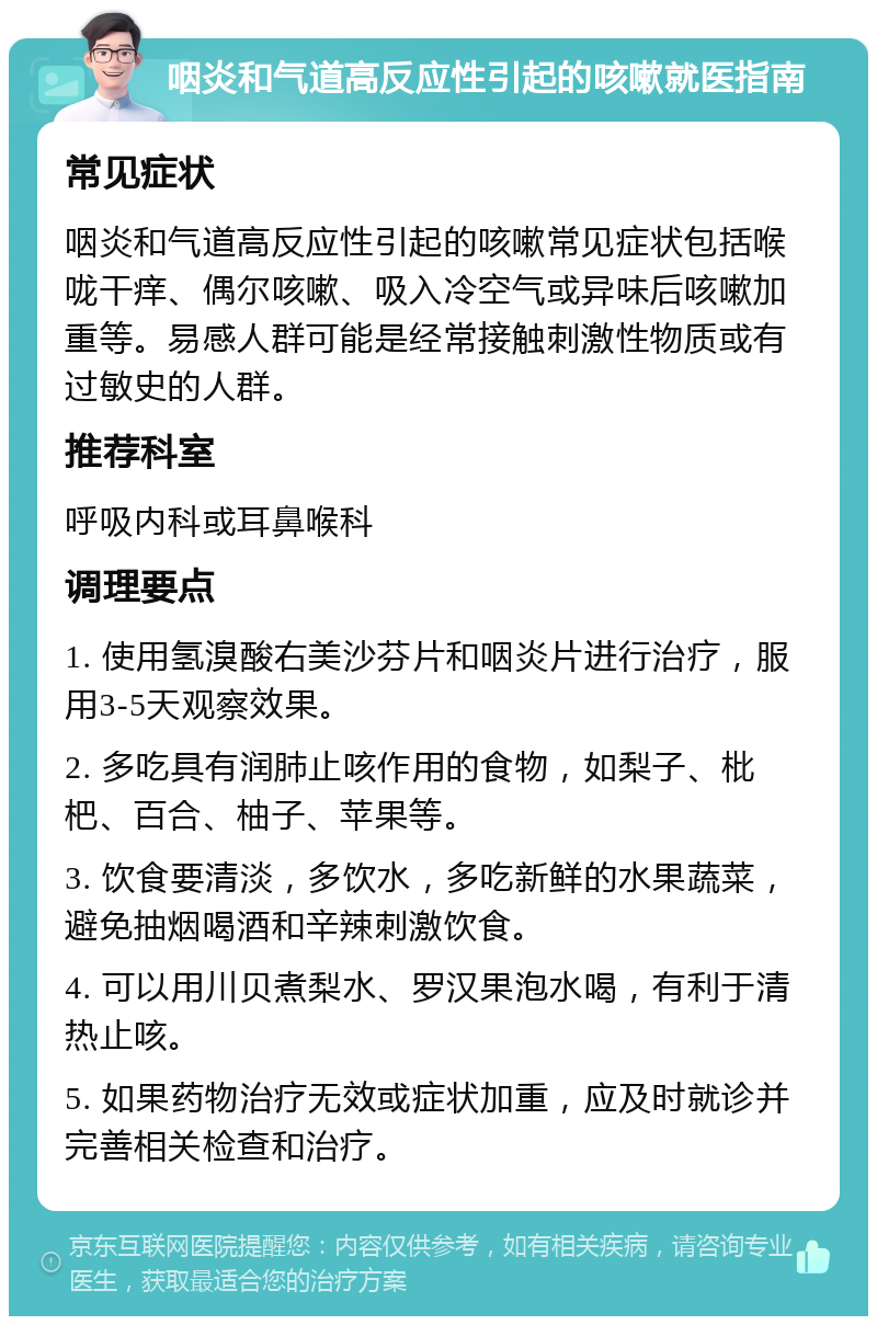 咽炎和气道高反应性引起的咳嗽就医指南 常见症状 咽炎和气道高反应性引起的咳嗽常见症状包括喉咙干痒、偶尔咳嗽、吸入冷空气或异味后咳嗽加重等。易感人群可能是经常接触刺激性物质或有过敏史的人群。 推荐科室 呼吸内科或耳鼻喉科 调理要点 1. 使用氢溴酸右美沙芬片和咽炎片进行治疗，服用3-5天观察效果。 2. 多吃具有润肺止咳作用的食物，如梨子、枇杷、百合、柚子、苹果等。 3. 饮食要清淡，多饮水，多吃新鲜的水果蔬菜，避免抽烟喝酒和辛辣刺激饮食。 4. 可以用川贝煮梨水、罗汉果泡水喝，有利于清热止咳。 5. 如果药物治疗无效或症状加重，应及时就诊并完善相关检查和治疗。