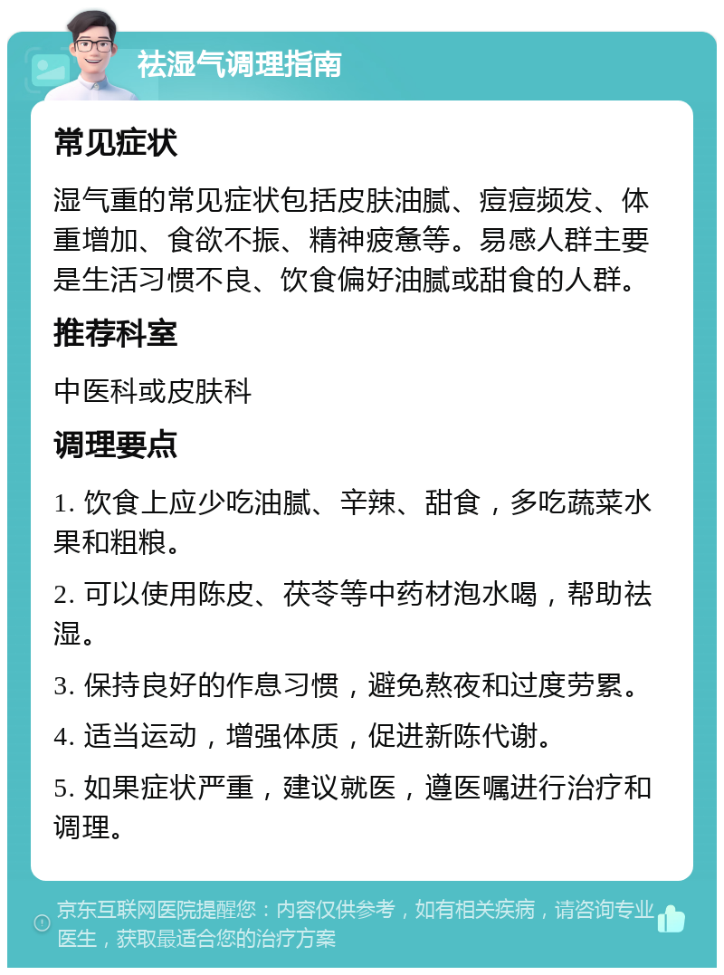 祛湿气调理指南 常见症状 湿气重的常见症状包括皮肤油腻、痘痘频发、体重增加、食欲不振、精神疲惫等。易感人群主要是生活习惯不良、饮食偏好油腻或甜食的人群。 推荐科室 中医科或皮肤科 调理要点 1. 饮食上应少吃油腻、辛辣、甜食，多吃蔬菜水果和粗粮。 2. 可以使用陈皮、茯苓等中药材泡水喝，帮助祛湿。 3. 保持良好的作息习惯，避免熬夜和过度劳累。 4. 适当运动，增强体质，促进新陈代谢。 5. 如果症状严重，建议就医，遵医嘱进行治疗和调理。