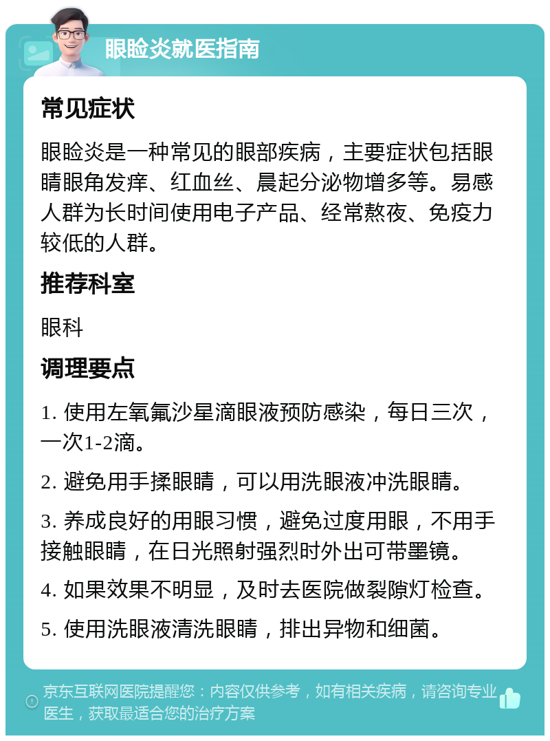 眼睑炎就医指南 常见症状 眼睑炎是一种常见的眼部疾病，主要症状包括眼睛眼角发痒、红血丝、晨起分泌物增多等。易感人群为长时间使用电子产品、经常熬夜、免疫力较低的人群。 推荐科室 眼科 调理要点 1. 使用左氧氟沙星滴眼液预防感染，每日三次，一次1-2滴。 2. 避免用手揉眼睛，可以用洗眼液冲洗眼睛。 3. 养成良好的用眼习惯，避免过度用眼，不用手接触眼睛，在日光照射强烈时外出可带墨镜。 4. 如果效果不明显，及时去医院做裂隙灯检查。 5. 使用洗眼液清洗眼睛，排出异物和细菌。