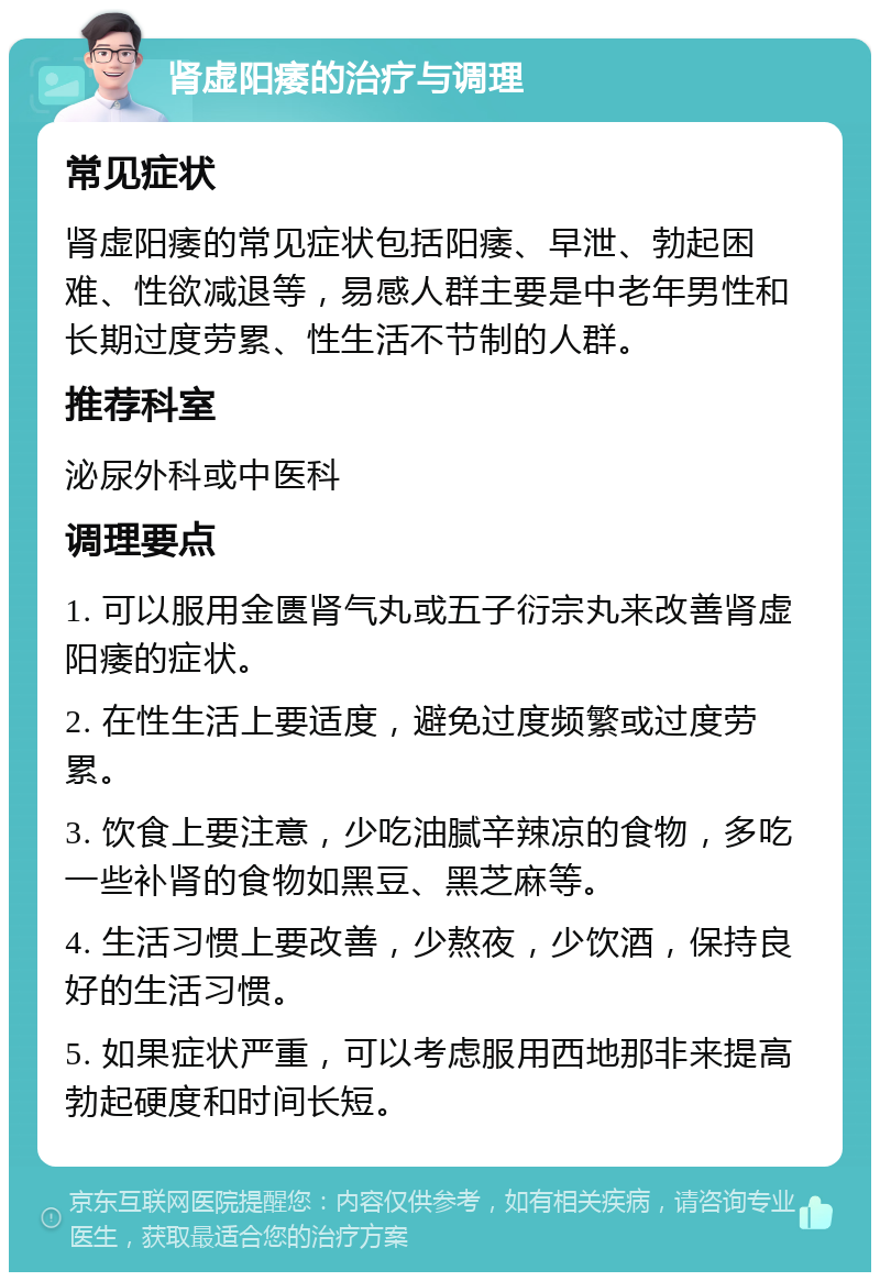 肾虚阳痿的治疗与调理 常见症状 肾虚阳痿的常见症状包括阳痿、早泄、勃起困难、性欲减退等，易感人群主要是中老年男性和长期过度劳累、性生活不节制的人群。 推荐科室 泌尿外科或中医科 调理要点 1. 可以服用金匮肾气丸或五子衍宗丸来改善肾虚阳痿的症状。 2. 在性生活上要适度，避免过度频繁或过度劳累。 3. 饮食上要注意，少吃油腻辛辣凉的食物，多吃一些补肾的食物如黑豆、黑芝麻等。 4. 生活习惯上要改善，少熬夜，少饮酒，保持良好的生活习惯。 5. 如果症状严重，可以考虑服用西地那非来提高勃起硬度和时间长短。