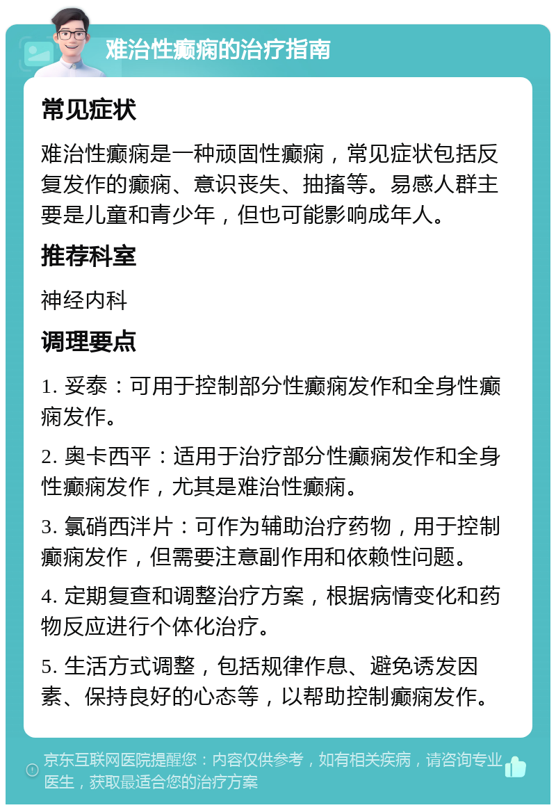 难治性癫痫的治疗指南 常见症状 难治性癫痫是一种顽固性癫痫，常见症状包括反复发作的癫痫、意识丧失、抽搐等。易感人群主要是儿童和青少年，但也可能影响成年人。 推荐科室 神经内科 调理要点 1. 妥泰：可用于控制部分性癫痫发作和全身性癫痫发作。 2. 奥卡西平：适用于治疗部分性癫痫发作和全身性癫痫发作，尤其是难治性癫痫。 3. 氯硝西泮片：可作为辅助治疗药物，用于控制癫痫发作，但需要注意副作用和依赖性问题。 4. 定期复查和调整治疗方案，根据病情变化和药物反应进行个体化治疗。 5. 生活方式调整，包括规律作息、避免诱发因素、保持良好的心态等，以帮助控制癫痫发作。