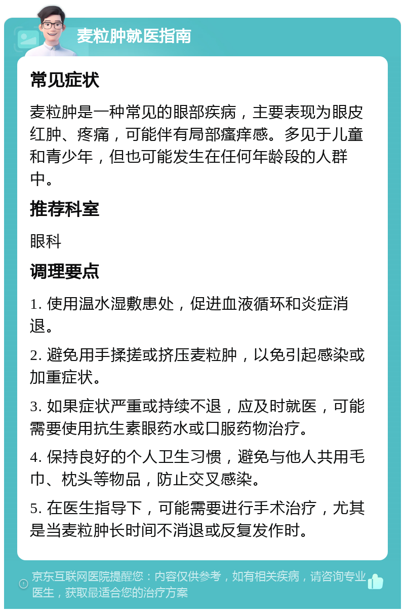 麦粒肿就医指南 常见症状 麦粒肿是一种常见的眼部疾病，主要表现为眼皮红肿、疼痛，可能伴有局部瘙痒感。多见于儿童和青少年，但也可能发生在任何年龄段的人群中。 推荐科室 眼科 调理要点 1. 使用温水湿敷患处，促进血液循环和炎症消退。 2. 避免用手揉搓或挤压麦粒肿，以免引起感染或加重症状。 3. 如果症状严重或持续不退，应及时就医，可能需要使用抗生素眼药水或口服药物治疗。 4. 保持良好的个人卫生习惯，避免与他人共用毛巾、枕头等物品，防止交叉感染。 5. 在医生指导下，可能需要进行手术治疗，尤其是当麦粒肿长时间不消退或反复发作时。