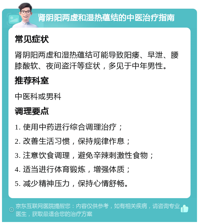 肾阴阳两虚和湿热蕴结的中医治疗指南 常见症状 肾阴阳两虚和湿热蕴结可能导致阳痿、早泄、腰膝酸软、夜间盗汗等症状，多见于中年男性。 推荐科室 中医科或男科 调理要点 1. 使用中药进行综合调理治疗； 2. 改善生活习惯，保持规律作息； 3. 注意饮食调理，避免辛辣刺激性食物； 4. 适当进行体育锻炼，增强体质； 5. 减少精神压力，保持心情舒畅。