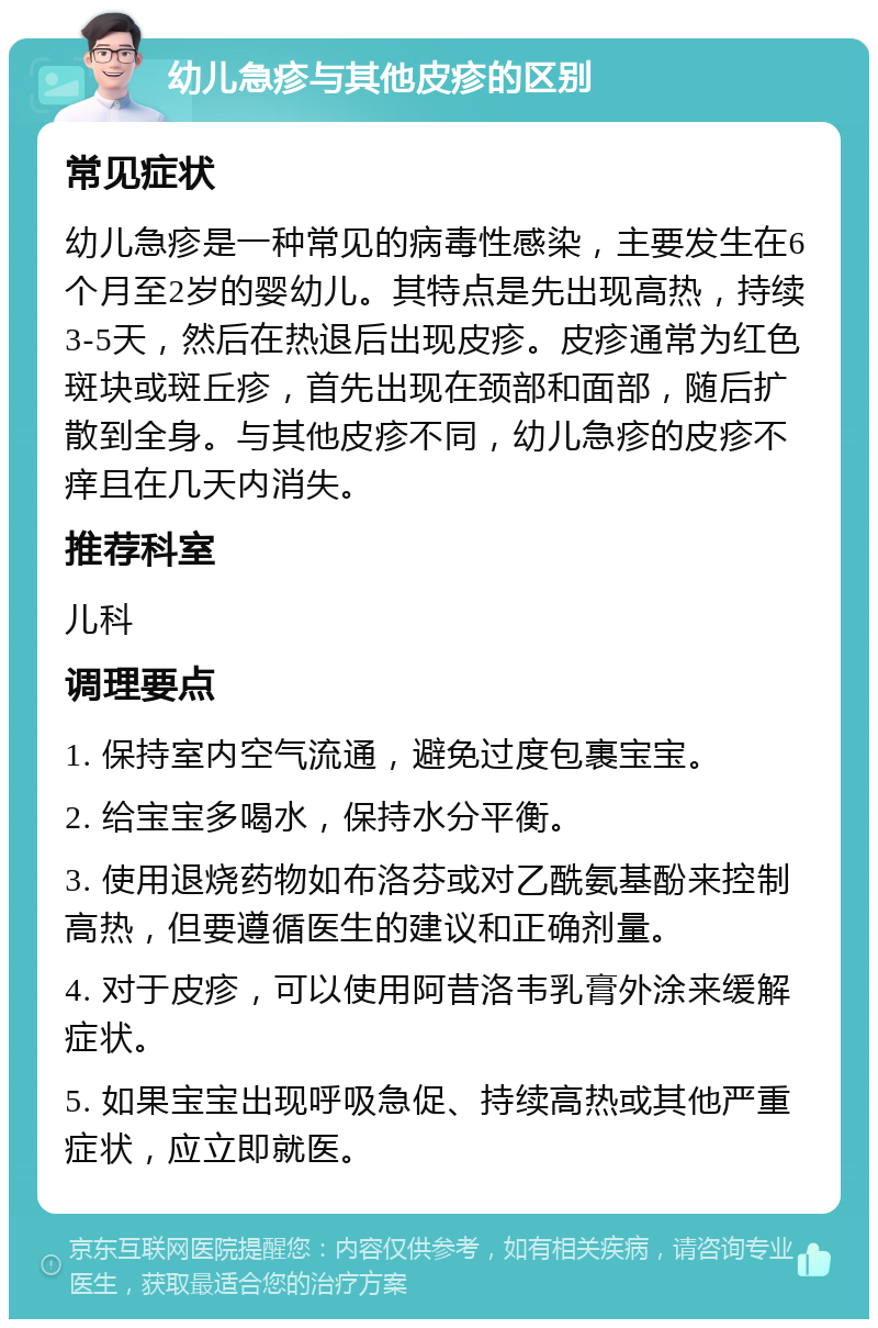 幼儿急疹与其他皮疹的区别 常见症状 幼儿急疹是一种常见的病毒性感染，主要发生在6个月至2岁的婴幼儿。其特点是先出现高热，持续3-5天，然后在热退后出现皮疹。皮疹通常为红色斑块或斑丘疹，首先出现在颈部和面部，随后扩散到全身。与其他皮疹不同，幼儿急疹的皮疹不痒且在几天内消失。 推荐科室 儿科 调理要点 1. 保持室内空气流通，避免过度包裹宝宝。 2. 给宝宝多喝水，保持水分平衡。 3. 使用退烧药物如布洛芬或对乙酰氨基酚来控制高热，但要遵循医生的建议和正确剂量。 4. 对于皮疹，可以使用阿昔洛韦乳膏外涂来缓解症状。 5. 如果宝宝出现呼吸急促、持续高热或其他严重症状，应立即就医。