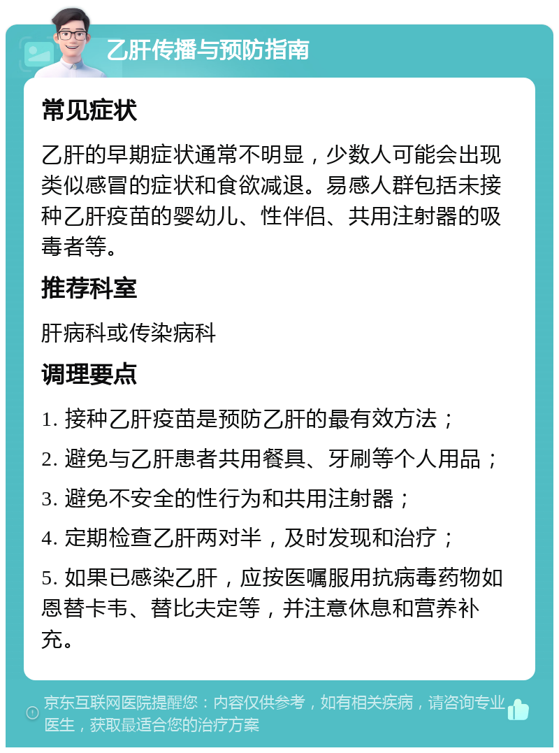 乙肝传播与预防指南 常见症状 乙肝的早期症状通常不明显，少数人可能会出现类似感冒的症状和食欲减退。易感人群包括未接种乙肝疫苗的婴幼儿、性伴侣、共用注射器的吸毒者等。 推荐科室 肝病科或传染病科 调理要点 1. 接种乙肝疫苗是预防乙肝的最有效方法； 2. 避免与乙肝患者共用餐具、牙刷等个人用品； 3. 避免不安全的性行为和共用注射器； 4. 定期检查乙肝两对半，及时发现和治疗； 5. 如果已感染乙肝，应按医嘱服用抗病毒药物如恩替卡韦、替比夫定等，并注意休息和营养补充。