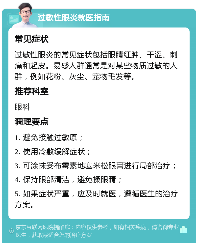 过敏性眼炎就医指南 常见症状 过敏性眼炎的常见症状包括眼睛红肿、干涩、刺痛和起皮。易感人群通常是对某些物质过敏的人群，例如花粉、灰尘、宠物毛发等。 推荐科室 眼科 调理要点 1. 避免接触过敏原； 2. 使用冷敷缓解症状； 3. 可涂抹妥布霉素地塞米松眼膏进行局部治疗； 4. 保持眼部清洁，避免揉眼睛； 5. 如果症状严重，应及时就医，遵循医生的治疗方案。