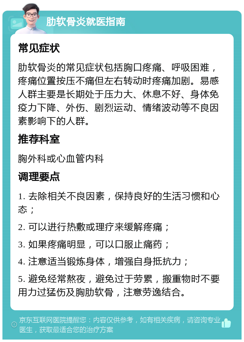 肋软骨炎就医指南 常见症状 肋软骨炎的常见症状包括胸口疼痛、呼吸困难，疼痛位置按压不痛但左右转动时疼痛加剧。易感人群主要是长期处于压力大、休息不好、身体免疫力下降、外伤、剧烈运动、情绪波动等不良因素影响下的人群。 推荐科室 胸外科或心血管内科 调理要点 1. 去除相关不良因素，保持良好的生活习惯和心态； 2. 可以进行热敷或理疗来缓解疼痛； 3. 如果疼痛明显，可以口服止痛药； 4. 注意适当锻炼身体，增强自身抵抗力； 5. 避免经常熬夜，避免过于劳累，搬重物时不要用力过猛伤及胸肋软骨，注意劳逸结合。