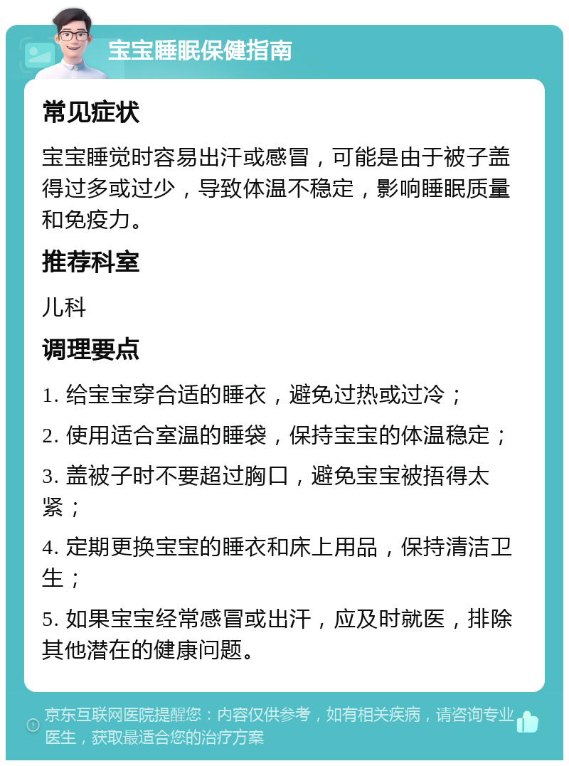 宝宝睡眠保健指南 常见症状 宝宝睡觉时容易出汗或感冒，可能是由于被子盖得过多或过少，导致体温不稳定，影响睡眠质量和免疫力。 推荐科室 儿科 调理要点 1. 给宝宝穿合适的睡衣，避免过热或过冷； 2. 使用适合室温的睡袋，保持宝宝的体温稳定； 3. 盖被子时不要超过胸口，避免宝宝被捂得太紧； 4. 定期更换宝宝的睡衣和床上用品，保持清洁卫生； 5. 如果宝宝经常感冒或出汗，应及时就医，排除其他潜在的健康问题。