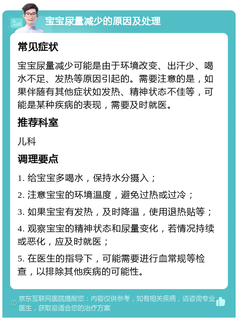 宝宝尿量减少的原因及处理 常见症状 宝宝尿量减少可能是由于环境改变、出汗少、喝水不足、发热等原因引起的。需要注意的是，如果伴随有其他症状如发热、精神状态不佳等，可能是某种疾病的表现，需要及时就医。 推荐科室 儿科 调理要点 1. 给宝宝多喝水，保持水分摄入； 2. 注意宝宝的环境温度，避免过热或过冷； 3. 如果宝宝有发热，及时降温，使用退热贴等； 4. 观察宝宝的精神状态和尿量变化，若情况持续或恶化，应及时就医； 5. 在医生的指导下，可能需要进行血常规等检查，以排除其他疾病的可能性。