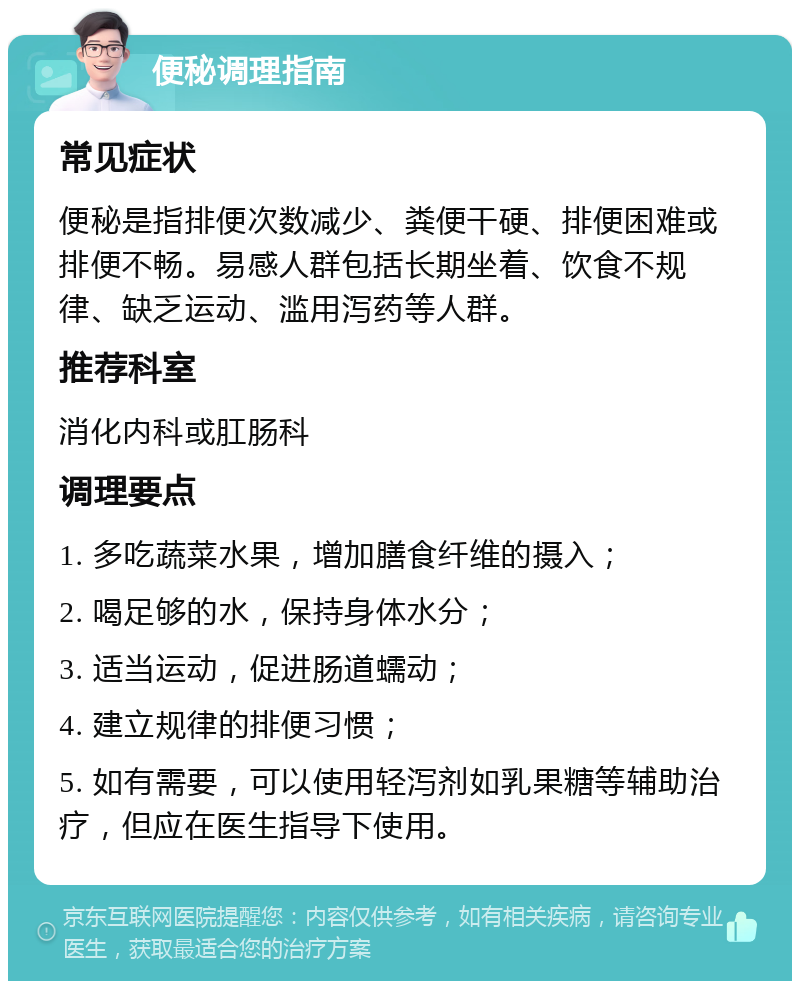 便秘调理指南 常见症状 便秘是指排便次数减少、粪便干硬、排便困难或排便不畅。易感人群包括长期坐着、饮食不规律、缺乏运动、滥用泻药等人群。 推荐科室 消化内科或肛肠科 调理要点 1. 多吃蔬菜水果，增加膳食纤维的摄入； 2. 喝足够的水，保持身体水分； 3. 适当运动，促进肠道蠕动； 4. 建立规律的排便习惯； 5. 如有需要，可以使用轻泻剂如乳果糖等辅助治疗，但应在医生指导下使用。