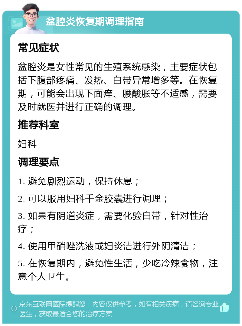 盆腔炎恢复期调理指南 常见症状 盆腔炎是女性常见的生殖系统感染，主要症状包括下腹部疼痛、发热、白带异常增多等。在恢复期，可能会出现下面痒、腰酸胀等不适感，需要及时就医并进行正确的调理。 推荐科室 妇科 调理要点 1. 避免剧烈运动，保持休息； 2. 可以服用妇科千金胶囊进行调理； 3. 如果有阴道炎症，需要化验白带，针对性治疗； 4. 使用甲硝唑洗液或妇炎洁进行外阴清洁； 5. 在恢复期内，避免性生活，少吃冷辣食物，注意个人卫生。