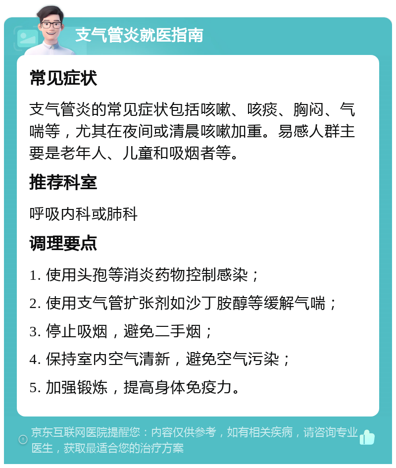 支气管炎就医指南 常见症状 支气管炎的常见症状包括咳嗽、咳痰、胸闷、气喘等，尤其在夜间或清晨咳嗽加重。易感人群主要是老年人、儿童和吸烟者等。 推荐科室 呼吸内科或肺科 调理要点 1. 使用头孢等消炎药物控制感染； 2. 使用支气管扩张剂如沙丁胺醇等缓解气喘； 3. 停止吸烟，避免二手烟； 4. 保持室内空气清新，避免空气污染； 5. 加强锻炼，提高身体免疫力。