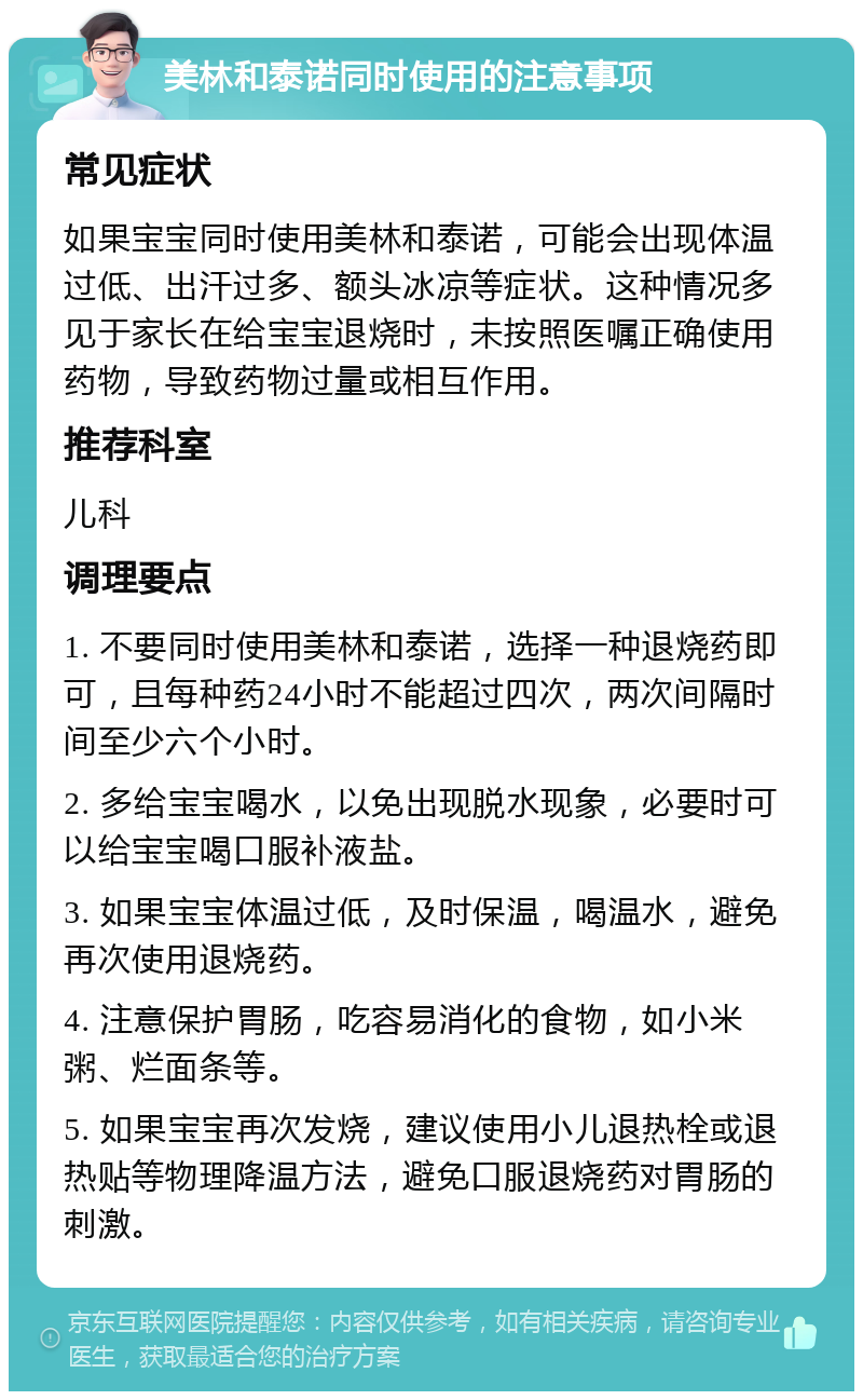 美林和泰诺同时使用的注意事项 常见症状 如果宝宝同时使用美林和泰诺，可能会出现体温过低、出汗过多、额头冰凉等症状。这种情况多见于家长在给宝宝退烧时，未按照医嘱正确使用药物，导致药物过量或相互作用。 推荐科室 儿科 调理要点 1. 不要同时使用美林和泰诺，选择一种退烧药即可，且每种药24小时不能超过四次，两次间隔时间至少六个小时。 2. 多给宝宝喝水，以免出现脱水现象，必要时可以给宝宝喝口服补液盐。 3. 如果宝宝体温过低，及时保温，喝温水，避免再次使用退烧药。 4. 注意保护胃肠，吃容易消化的食物，如小米粥、烂面条等。 5. 如果宝宝再次发烧，建议使用小儿退热栓或退热贴等物理降温方法，避免口服退烧药对胃肠的刺激。