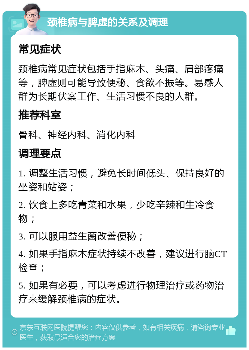 颈椎病与脾虚的关系及调理 常见症状 颈椎病常见症状包括手指麻木、头痛、肩部疼痛等，脾虚则可能导致便秘、食欲不振等。易感人群为长期伏案工作、生活习惯不良的人群。 推荐科室 骨科、神经内科、消化内科 调理要点 1. 调整生活习惯，避免长时间低头、保持良好的坐姿和站姿； 2. 饮食上多吃青菜和水果，少吃辛辣和生冷食物； 3. 可以服用益生菌改善便秘； 4. 如果手指麻木症状持续不改善，建议进行脑CT检查； 5. 如果有必要，可以考虑进行物理治疗或药物治疗来缓解颈椎病的症状。