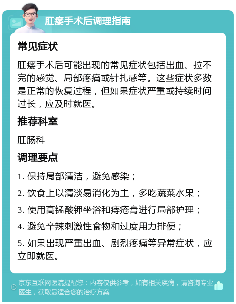 肛瘘手术后调理指南 常见症状 肛瘘手术后可能出现的常见症状包括出血、拉不完的感觉、局部疼痛或针扎感等。这些症状多数是正常的恢复过程，但如果症状严重或持续时间过长，应及时就医。 推荐科室 肛肠科 调理要点 1. 保持局部清洁，避免感染； 2. 饮食上以清淡易消化为主，多吃蔬菜水果； 3. 使用高锰酸钾坐浴和痔疮膏进行局部护理； 4. 避免辛辣刺激性食物和过度用力排便； 5. 如果出现严重出血、剧烈疼痛等异常症状，应立即就医。