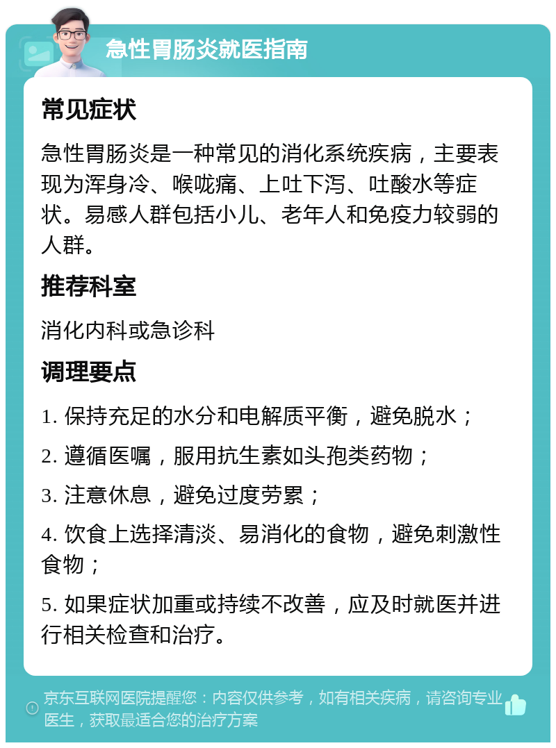 急性胃肠炎就医指南 常见症状 急性胃肠炎是一种常见的消化系统疾病，主要表现为浑身冷、喉咙痛、上吐下泻、吐酸水等症状。易感人群包括小儿、老年人和免疫力较弱的人群。 推荐科室 消化内科或急诊科 调理要点 1. 保持充足的水分和电解质平衡，避免脱水； 2. 遵循医嘱，服用抗生素如头孢类药物； 3. 注意休息，避免过度劳累； 4. 饮食上选择清淡、易消化的食物，避免刺激性食物； 5. 如果症状加重或持续不改善，应及时就医并进行相关检查和治疗。