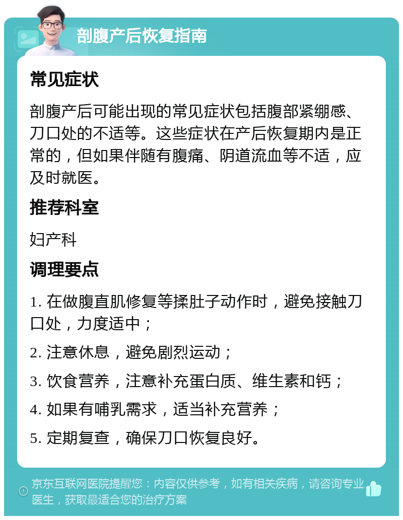 剖腹产后恢复指南 常见症状 剖腹产后可能出现的常见症状包括腹部紧绷感、刀口处的不适等。这些症状在产后恢复期内是正常的，但如果伴随有腹痛、阴道流血等不适，应及时就医。 推荐科室 妇产科 调理要点 1. 在做腹直肌修复等揉肚子动作时，避免接触刀口处，力度适中； 2. 注意休息，避免剧烈运动； 3. 饮食营养，注意补充蛋白质、维生素和钙； 4. 如果有哺乳需求，适当补充营养； 5. 定期复查，确保刀口恢复良好。