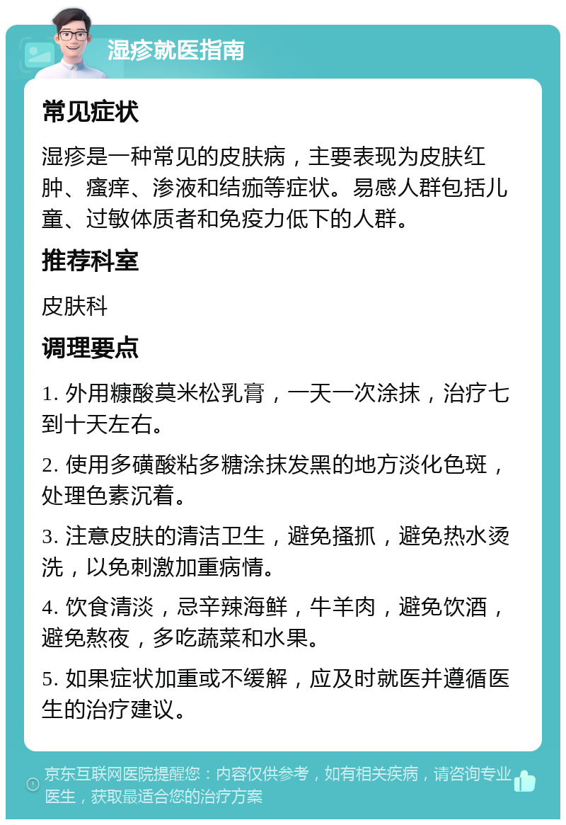 湿疹就医指南 常见症状 湿疹是一种常见的皮肤病，主要表现为皮肤红肿、瘙痒、渗液和结痂等症状。易感人群包括儿童、过敏体质者和免疫力低下的人群。 推荐科室 皮肤科 调理要点 1. 外用糠酸莫米松乳膏，一天一次涂抹，治疗七到十天左右。 2. 使用多磺酸粘多糖涂抹发黑的地方淡化色斑，处理色素沉着。 3. 注意皮肤的清洁卫生，避免搔抓，避免热水烫洗，以免刺激加重病情。 4. 饮食清淡，忌辛辣海鲜，牛羊肉，避免饮酒，避免熬夜，多吃蔬菜和水果。 5. 如果症状加重或不缓解，应及时就医并遵循医生的治疗建议。