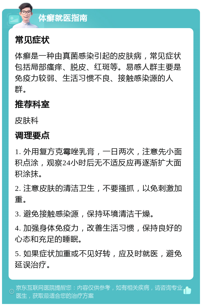 体癣就医指南 常见症状 体癣是一种由真菌感染引起的皮肤病，常见症状包括局部瘙痒、脱皮、红斑等。易感人群主要是免疫力较弱、生活习惯不良、接触感染源的人群。 推荐科室 皮肤科 调理要点 1. 外用复方克霉唑乳膏，一日两次，注意先小面积点涂，观察24小时后无不适反应再逐渐扩大面积涂抹。 2. 注意皮肤的清洁卫生，不要搔抓，以免刺激加重。 3. 避免接触感染源，保持环境清洁干燥。 4. 加强身体免疫力，改善生活习惯，保持良好的心态和充足的睡眠。 5. 如果症状加重或不见好转，应及时就医，避免延误治疗。