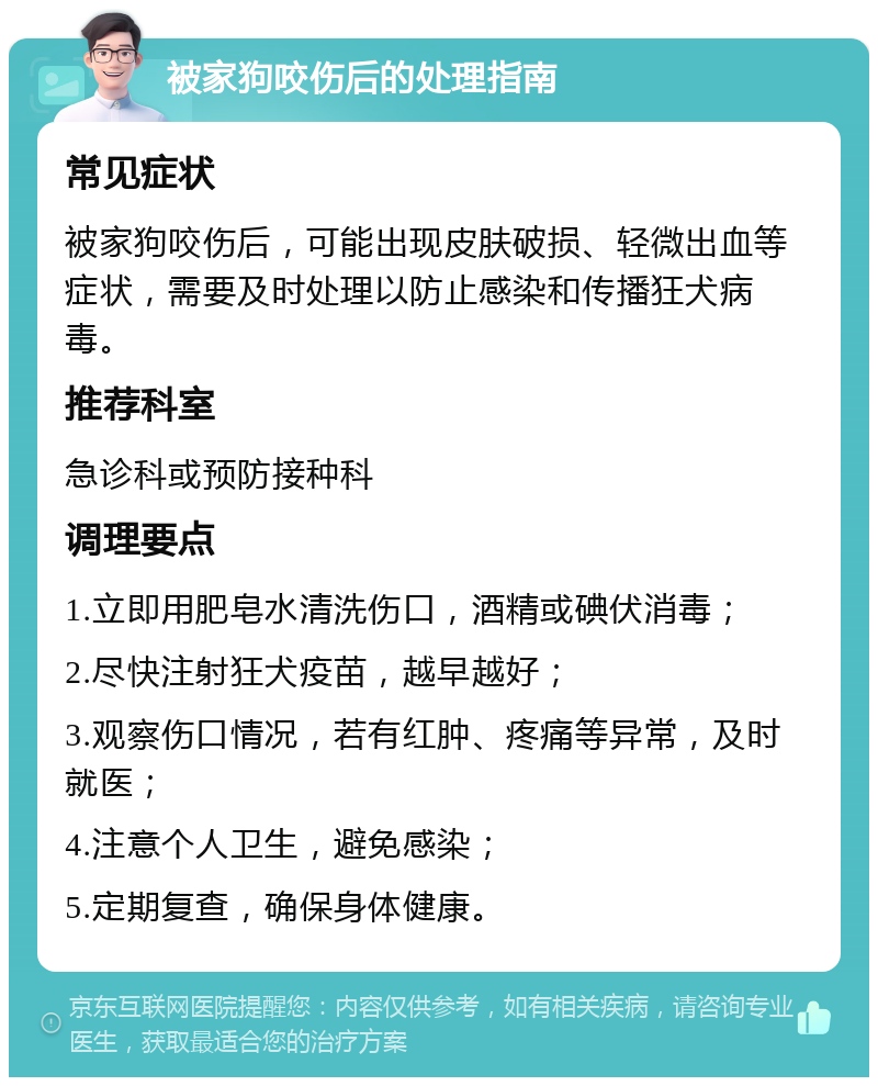 被家狗咬伤后的处理指南 常见症状 被家狗咬伤后，可能出现皮肤破损、轻微出血等症状，需要及时处理以防止感染和传播狂犬病毒。 推荐科室 急诊科或预防接种科 调理要点 1.立即用肥皂水清洗伤口，酒精或碘伏消毒； 2.尽快注射狂犬疫苗，越早越好； 3.观察伤口情况，若有红肿、疼痛等异常，及时就医； 4.注意个人卫生，避免感染； 5.定期复查，确保身体健康。