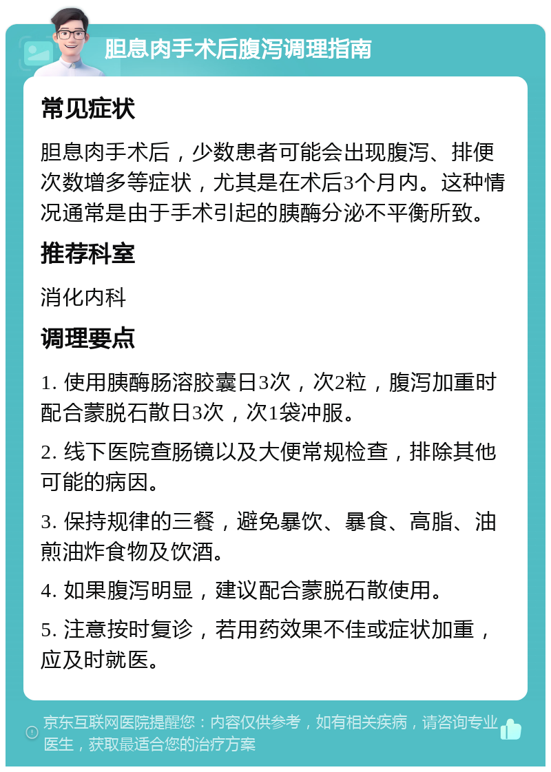 胆息肉手术后腹泻调理指南 常见症状 胆息肉手术后，少数患者可能会出现腹泻、排便次数增多等症状，尤其是在术后3个月内。这种情况通常是由于手术引起的胰酶分泌不平衡所致。 推荐科室 消化内科 调理要点 1. 使用胰酶肠溶胶囊日3次，次2粒，腹泻加重时配合蒙脱石散日3次，次1袋冲服。 2. 线下医院查肠镜以及大便常规检查，排除其他可能的病因。 3. 保持规律的三餐，避免暴饮、暴食、高脂、油煎油炸食物及饮酒。 4. 如果腹泻明显，建议配合蒙脱石散使用。 5. 注意按时复诊，若用药效果不佳或症状加重，应及时就医。