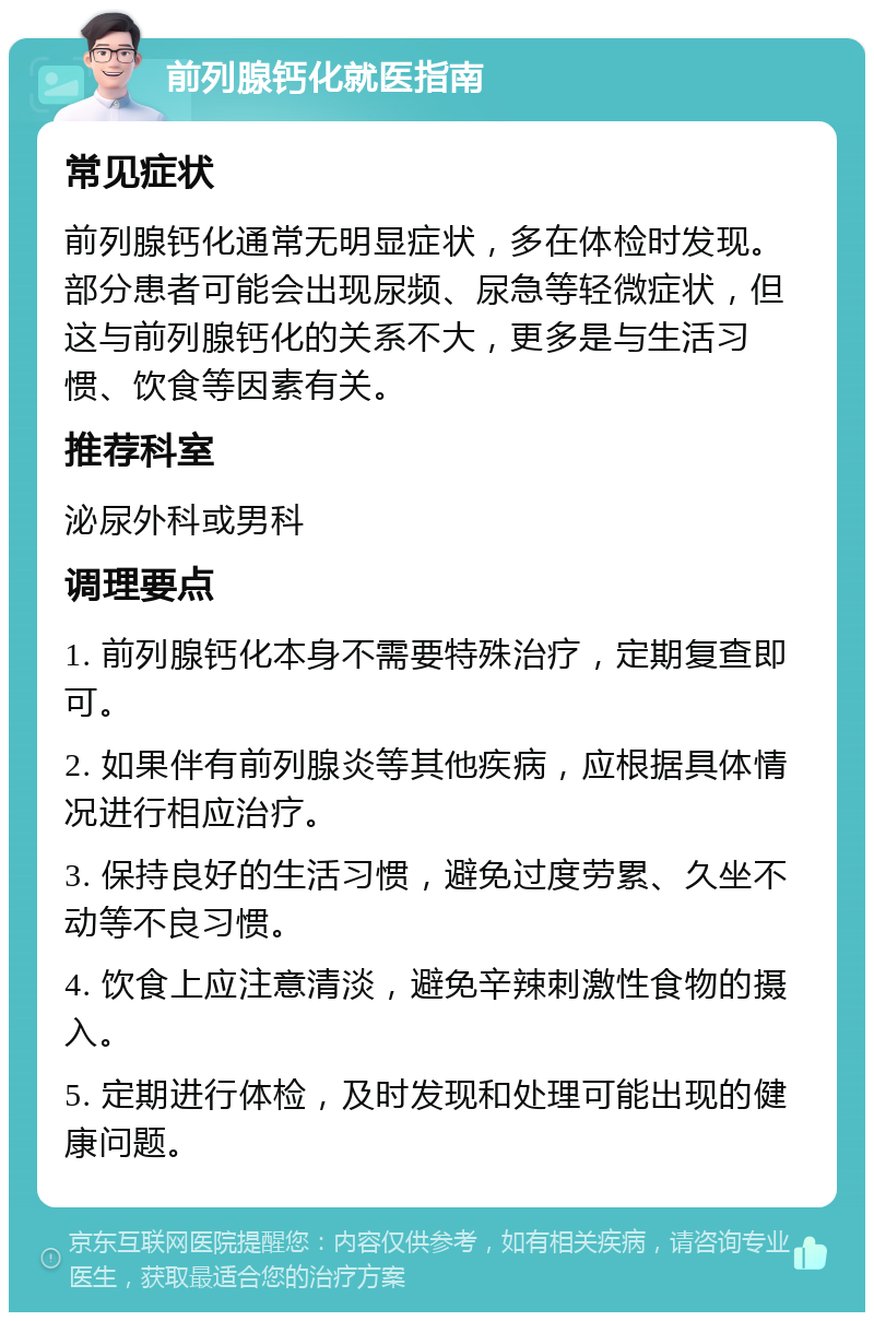 前列腺钙化就医指南 常见症状 前列腺钙化通常无明显症状，多在体检时发现。部分患者可能会出现尿频、尿急等轻微症状，但这与前列腺钙化的关系不大，更多是与生活习惯、饮食等因素有关。 推荐科室 泌尿外科或男科 调理要点 1. 前列腺钙化本身不需要特殊治疗，定期复查即可。 2. 如果伴有前列腺炎等其他疾病，应根据具体情况进行相应治疗。 3. 保持良好的生活习惯，避免过度劳累、久坐不动等不良习惯。 4. 饮食上应注意清淡，避免辛辣刺激性食物的摄入。 5. 定期进行体检，及时发现和处理可能出现的健康问题。