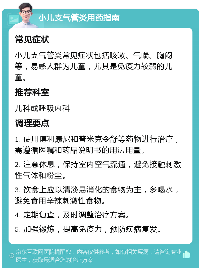 小儿支气管炎用药指南 常见症状 小儿支气管炎常见症状包括咳嗽、气喘、胸闷等，易感人群为儿童，尤其是免疫力较弱的儿童。 推荐科室 儿科或呼吸内科 调理要点 1. 使用博利康尼和普米克令舒等药物进行治疗，需遵循医嘱和药品说明书的用法用量。 2. 注意休息，保持室内空气流通，避免接触刺激性气体和粉尘。 3. 饮食上应以清淡易消化的食物为主，多喝水，避免食用辛辣刺激性食物。 4. 定期复查，及时调整治疗方案。 5. 加强锻炼，提高免疫力，预防疾病复发。