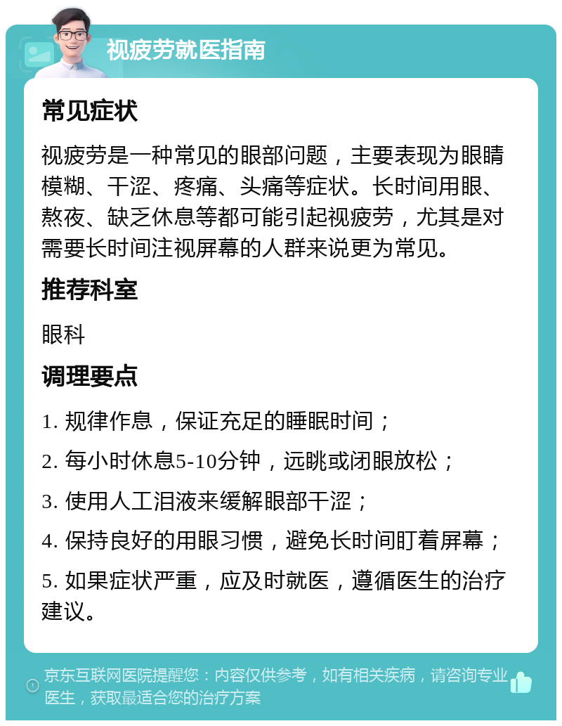 视疲劳就医指南 常见症状 视疲劳是一种常见的眼部问题，主要表现为眼睛模糊、干涩、疼痛、头痛等症状。长时间用眼、熬夜、缺乏休息等都可能引起视疲劳，尤其是对需要长时间注视屏幕的人群来说更为常见。 推荐科室 眼科 调理要点 1. 规律作息，保证充足的睡眠时间； 2. 每小时休息5-10分钟，远眺或闭眼放松； 3. 使用人工泪液来缓解眼部干涩； 4. 保持良好的用眼习惯，避免长时间盯着屏幕； 5. 如果症状严重，应及时就医，遵循医生的治疗建议。