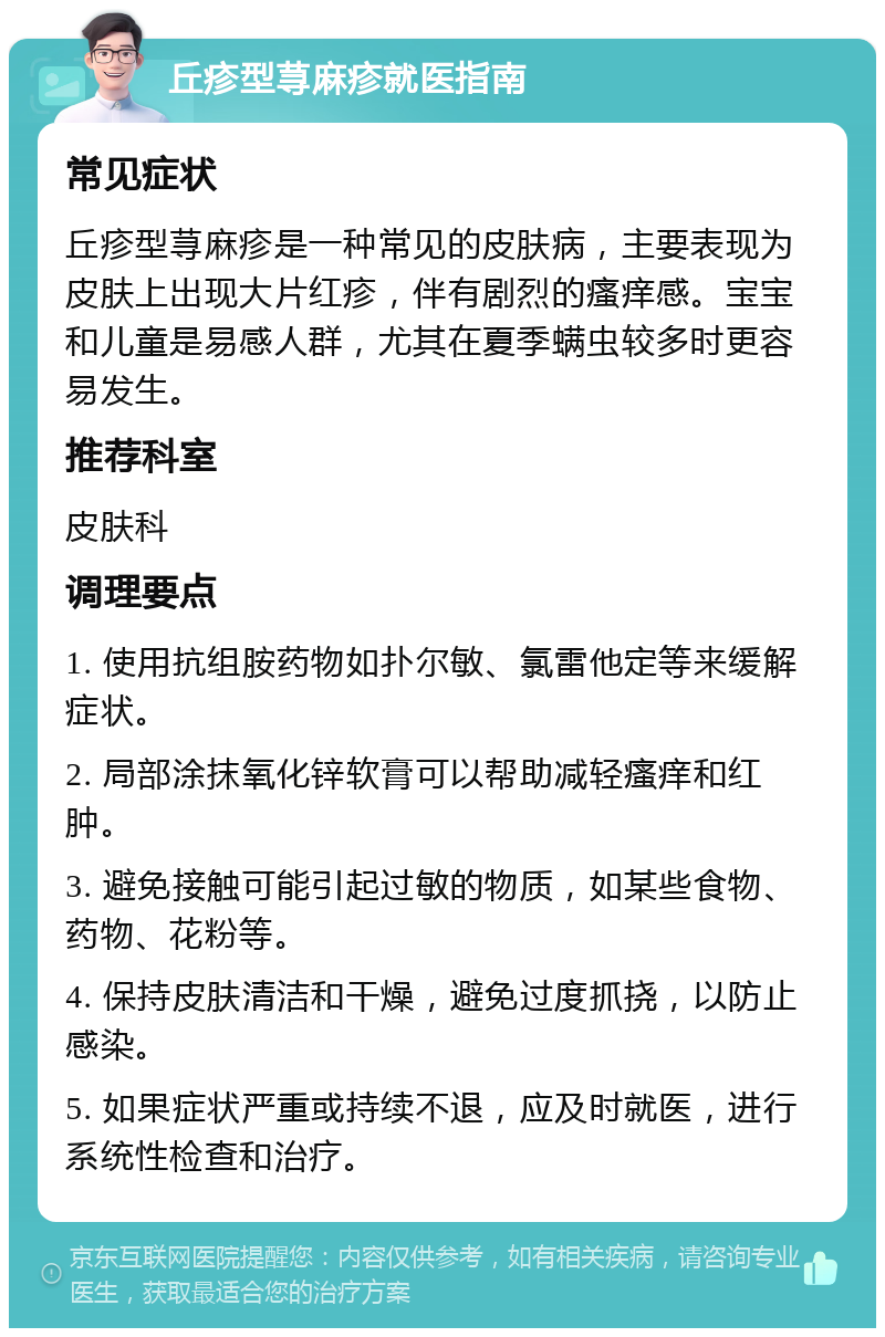 丘疹型荨麻疹就医指南 常见症状 丘疹型荨麻疹是一种常见的皮肤病，主要表现为皮肤上出现大片红疹，伴有剧烈的瘙痒感。宝宝和儿童是易感人群，尤其在夏季螨虫较多时更容易发生。 推荐科室 皮肤科 调理要点 1. 使用抗组胺药物如扑尔敏、氯雷他定等来缓解症状。 2. 局部涂抹氧化锌软膏可以帮助减轻瘙痒和红肿。 3. 避免接触可能引起过敏的物质，如某些食物、药物、花粉等。 4. 保持皮肤清洁和干燥，避免过度抓挠，以防止感染。 5. 如果症状严重或持续不退，应及时就医，进行系统性检查和治疗。