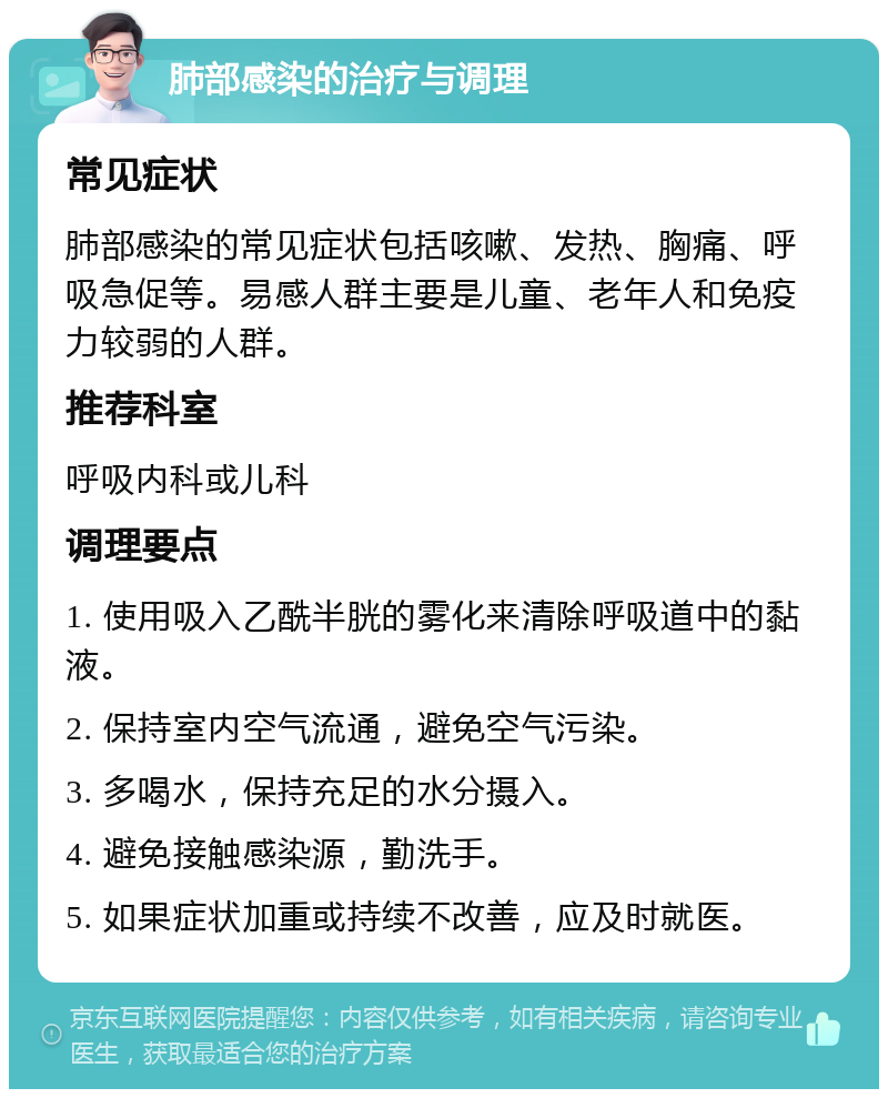 肺部感染的治疗与调理 常见症状 肺部感染的常见症状包括咳嗽、发热、胸痛、呼吸急促等。易感人群主要是儿童、老年人和免疫力较弱的人群。 推荐科室 呼吸内科或儿科 调理要点 1. 使用吸入乙酰半胱的雾化来清除呼吸道中的黏液。 2. 保持室内空气流通，避免空气污染。 3. 多喝水，保持充足的水分摄入。 4. 避免接触感染源，勤洗手。 5. 如果症状加重或持续不改善，应及时就医。