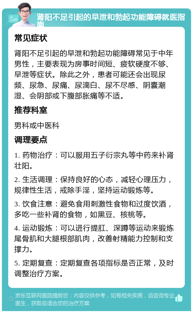 肾阳不足引起的早泄和勃起功能障碍就医指南 常见症状 肾阳不足引起的早泄和勃起功能障碍常见于中年男性，主要表现为房事时间短、疲软硬度不够、早泄等症状。除此之外，患者可能还会出现尿频、尿急、尿痛、尿滴白、尿不尽感、阴囊潮湿、会阴部或下腹部胀痛等不适。 推荐科室 男科或中医科 调理要点 1. 药物治疗：可以服用五子衍宗丸等中药来补肾壮阳。 2. 生活调理：保持良好的心态，减轻心理压力，规律性生活，戒除手淫，坚持运动锻炼等。 3. 饮食注意：避免食用刺激性食物和过度饮酒，多吃一些补肾的食物，如黑豆、核桃等。 4. 运动锻炼：可以进行提肛、深蹲等运动来锻炼尾骨肌和大腿根部肌肉，改善射精能力控制和支撑力。 5. 定期复查：定期复查各项指标是否正常，及时调整治疗方案。