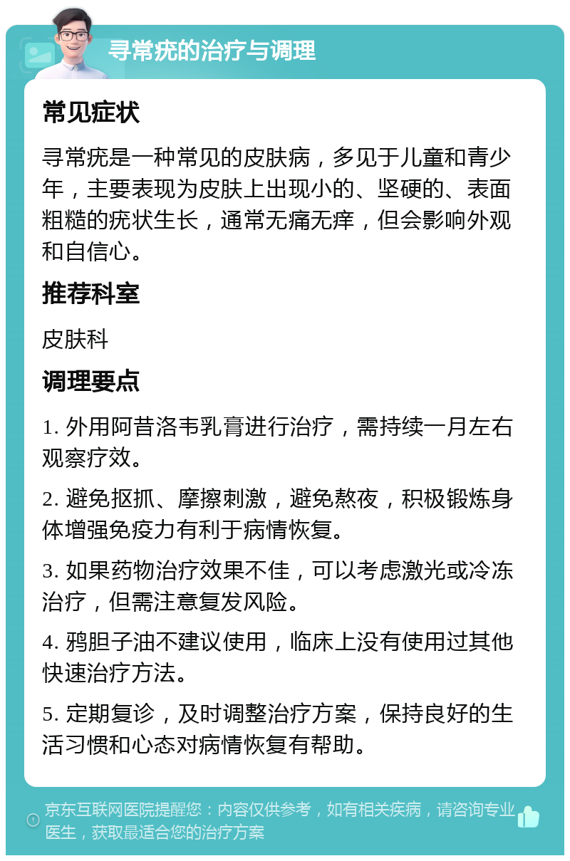 寻常疣的治疗与调理 常见症状 寻常疣是一种常见的皮肤病，多见于儿童和青少年，主要表现为皮肤上出现小的、坚硬的、表面粗糙的疣状生长，通常无痛无痒，但会影响外观和自信心。 推荐科室 皮肤科 调理要点 1. 外用阿昔洛韦乳膏进行治疗，需持续一月左右观察疗效。 2. 避免抠抓、摩擦刺激，避免熬夜，积极锻炼身体增强免疫力有利于病情恢复。 3. 如果药物治疗效果不佳，可以考虑激光或冷冻治疗，但需注意复发风险。 4. 鸦胆子油不建议使用，临床上没有使用过其他快速治疗方法。 5. 定期复诊，及时调整治疗方案，保持良好的生活习惯和心态对病情恢复有帮助。