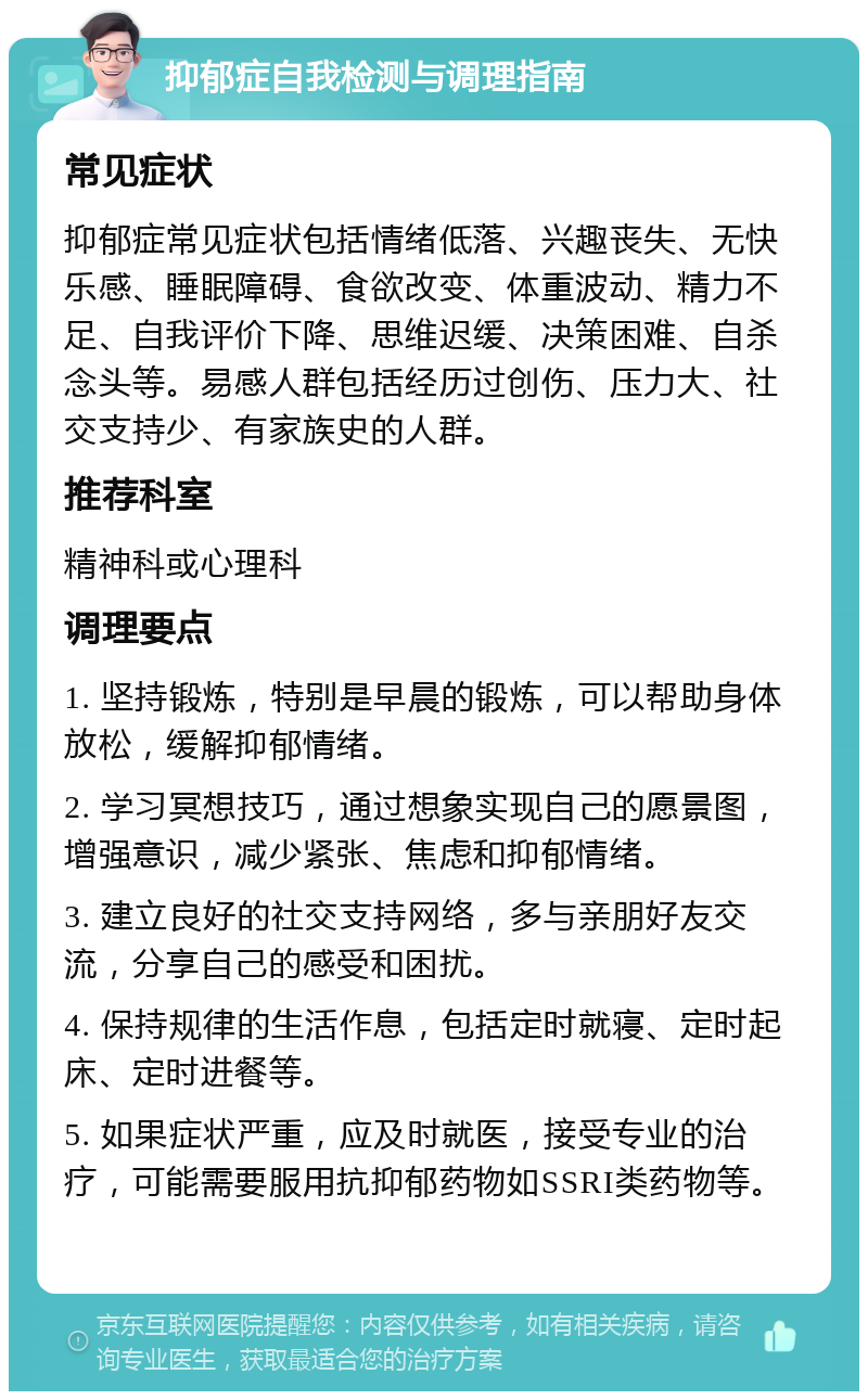 抑郁症自我检测与调理指南 常见症状 抑郁症常见症状包括情绪低落、兴趣丧失、无快乐感、睡眠障碍、食欲改变、体重波动、精力不足、自我评价下降、思维迟缓、决策困难、自杀念头等。易感人群包括经历过创伤、压力大、社交支持少、有家族史的人群。 推荐科室 精神科或心理科 调理要点 1. 坚持锻炼，特别是早晨的锻炼，可以帮助身体放松，缓解抑郁情绪。 2. 学习冥想技巧，通过想象实现自己的愿景图，增强意识，减少紧张、焦虑和抑郁情绪。 3. 建立良好的社交支持网络，多与亲朋好友交流，分享自己的感受和困扰。 4. 保持规律的生活作息，包括定时就寝、定时起床、定时进餐等。 5. 如果症状严重，应及时就医，接受专业的治疗，可能需要服用抗抑郁药物如SSRI类药物等。