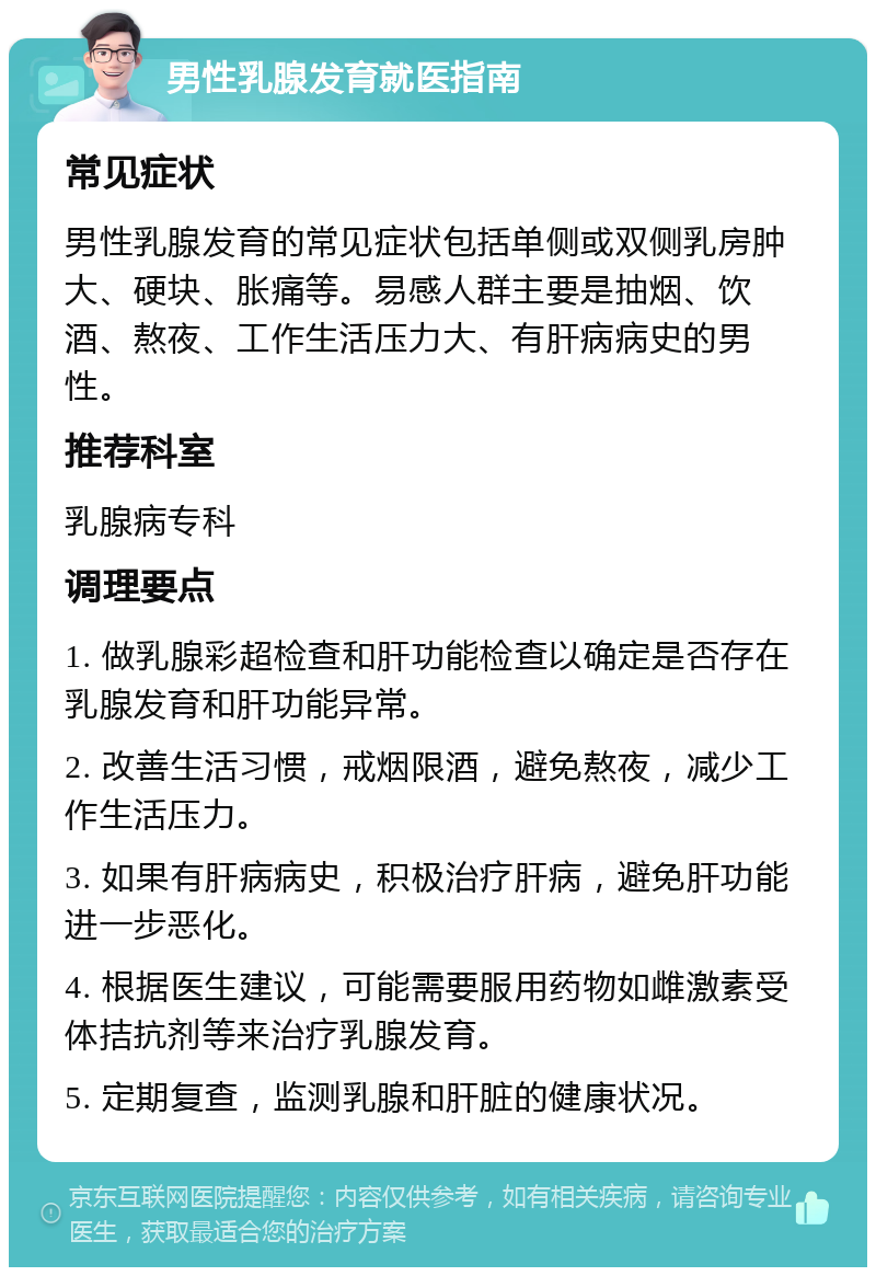 男性乳腺发育就医指南 常见症状 男性乳腺发育的常见症状包括单侧或双侧乳房肿大、硬块、胀痛等。易感人群主要是抽烟、饮酒、熬夜、工作生活压力大、有肝病病史的男性。 推荐科室 乳腺病专科 调理要点 1. 做乳腺彩超检查和肝功能检查以确定是否存在乳腺发育和肝功能异常。 2. 改善生活习惯，戒烟限酒，避免熬夜，减少工作生活压力。 3. 如果有肝病病史，积极治疗肝病，避免肝功能进一步恶化。 4. 根据医生建议，可能需要服用药物如雌激素受体拮抗剂等来治疗乳腺发育。 5. 定期复查，监测乳腺和肝脏的健康状况。