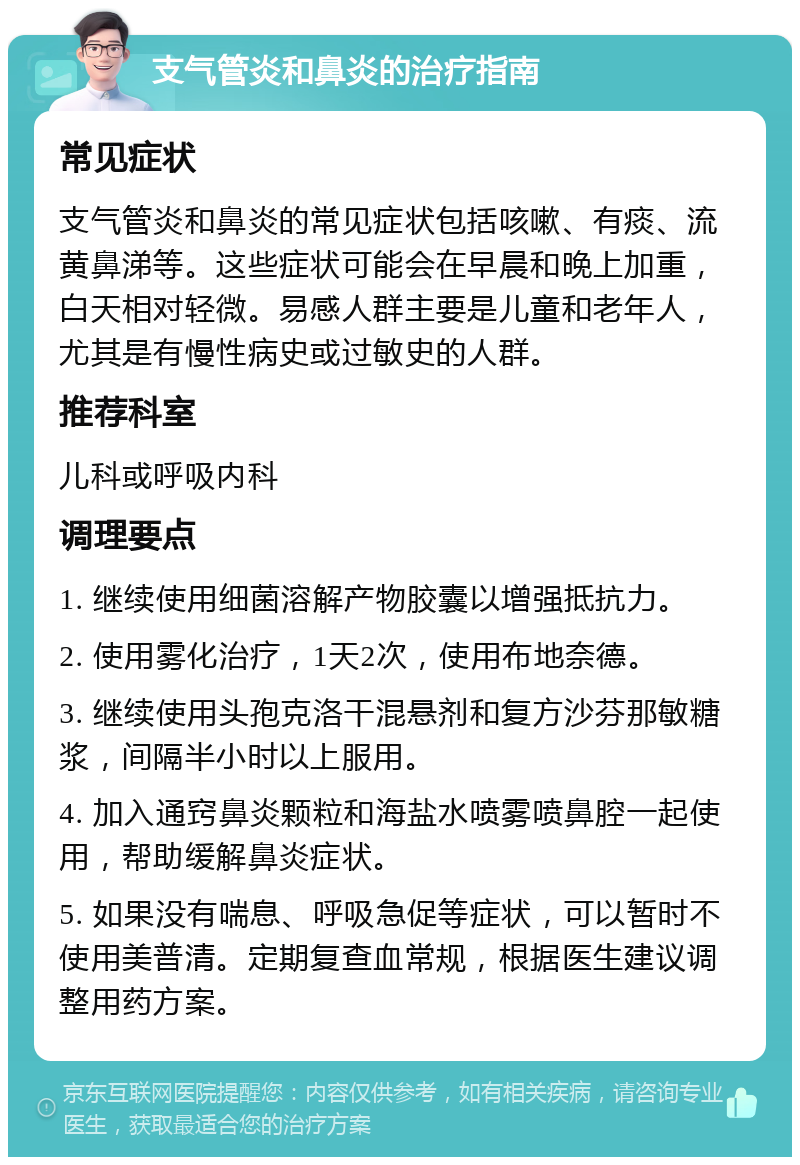 支气管炎和鼻炎的治疗指南 常见症状 支气管炎和鼻炎的常见症状包括咳嗽、有痰、流黄鼻涕等。这些症状可能会在早晨和晚上加重，白天相对轻微。易感人群主要是儿童和老年人，尤其是有慢性病史或过敏史的人群。 推荐科室 儿科或呼吸内科 调理要点 1. 继续使用细菌溶解产物胶囊以增强抵抗力。 2. 使用雾化治疗，1天2次，使用布地奈德。 3. 继续使用头孢克洛干混悬剂和复方沙芬那敏糖浆，间隔半小时以上服用。 4. 加入通窍鼻炎颗粒和海盐水喷雾喷鼻腔一起使用，帮助缓解鼻炎症状。 5. 如果没有喘息、呼吸急促等症状，可以暂时不使用美普清。定期复查血常规，根据医生建议调整用药方案。