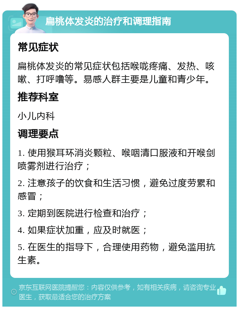 扁桃体发炎的治疗和调理指南 常见症状 扁桃体发炎的常见症状包括喉咙疼痛、发热、咳嗽、打呼噜等。易感人群主要是儿童和青少年。 推荐科室 小儿内科 调理要点 1. 使用猴耳环消炎颗粒、喉咽清口服液和开喉剑喷雾剂进行治疗； 2. 注意孩子的饮食和生活习惯，避免过度劳累和感冒； 3. 定期到医院进行检查和治疗； 4. 如果症状加重，应及时就医； 5. 在医生的指导下，合理使用药物，避免滥用抗生素。