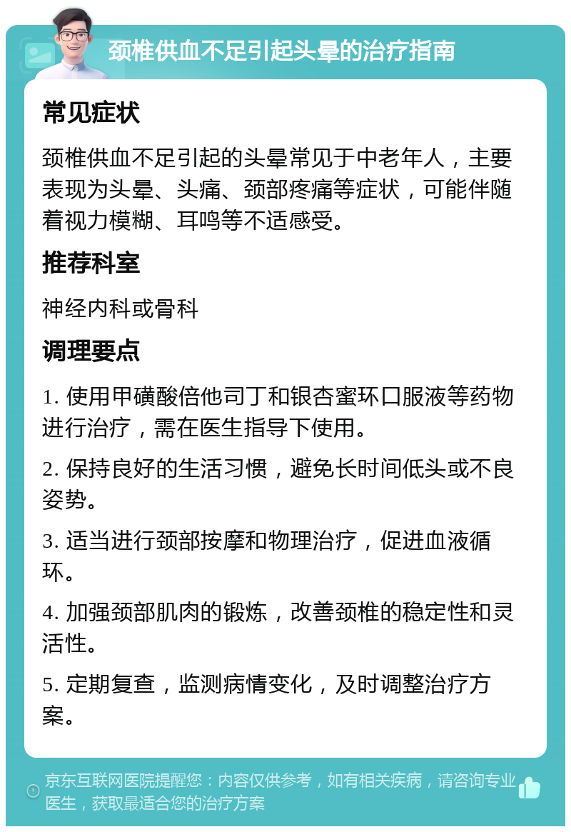 颈椎供血不足引起头晕的治疗指南 常见症状 颈椎供血不足引起的头晕常见于中老年人，主要表现为头晕、头痛、颈部疼痛等症状，可能伴随着视力模糊、耳鸣等不适感受。 推荐科室 神经内科或骨科 调理要点 1. 使用甲磺酸倍他司丁和银杏蜜环口服液等药物进行治疗，需在医生指导下使用。 2. 保持良好的生活习惯，避免长时间低头或不良姿势。 3. 适当进行颈部按摩和物理治疗，促进血液循环。 4. 加强颈部肌肉的锻炼，改善颈椎的稳定性和灵活性。 5. 定期复查，监测病情变化，及时调整治疗方案。